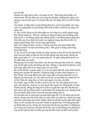 của nữ giới.
Không còn nghi ngờ gì nữa, vài người sẽ nói: “Bạn đang mâu thuẫn với
chính mình. Nếu họ tham gia vào công tác tạp dịch, những buổi nhóm cầu
nguyện, trạm truyền giáo và chuyện bếp núc, tài năng của họ có thể bị chôn
vùi?”.
Tuy nhiên, sự hiện diện của họ không đảm bảo việc họ góp phần vào công
việc và sự góp phần của họ không nhất thiết là đầu tư toàn bộ tài năng vào
công việc.
Vì vậy có thể chúng ta cần thừa nhận sự việc rằng là có nhiều người trong
Hội Thánh chúng ta - Phụ nữ - không sử dụng tài năng của họ không nhất
thiết là bởi vì họ không muốn làm nhưng là bởi vì họ không được phép làm.
Nếu điều này là sự thật, đó là một việc nghiêm trọng, đặc biệt là đối với
những người đang chôn vùi tài năng người khác.
Một vài ta-lâng bị chôn vùi bởi vì chúng chưa bao giờ được khám phá.
Chúng bị chôn vùi một cách không chủ ý. Đơn giản là chúng chưa từng
được phát hiện.
Ví dụ, mẹ tôi là một phụ nữ đầy tài năng; nhưng sự dạy dỗ của bà như thể bà
chưa bao giờ nhận ra điều đó cho tới khi dường như quá muộn. Bà đã xác
định quan niệm về “vị trí của người phụ nữ” và ngồi xuống để hoàn tất vai
trò nhận thức của mình.
Nhưng quá trễ, bà phải làm nhiều việc bà chưa bao giờ làm trước đó - những
việc bà đã nghĩ là phụ nữ không nên làm. Nhưng vì cần thiết bà đã làm và bà
kinh ngạc phát hiện ra tài năng tuyệt vời của mình.
Ba của bà đã bảo vệ quan niệm về vị trí của người phụ nữ, quan niệm mà bà
không đủ can đảm đề cập đến. Chồng bà cũng có quan niệm tương tự, và
Hội Thánh vẫn trung thành một cách cứng nhắc với quan niệm đó và cho
rằng bà chỉ thích hợp với việc sinh con đẻ cái và làm bánh mì sandwich với
cá hồi. Điều đó cũng như coi bà là một người vừa câm vừa điếc.
Tuy nhiên, ngay từ đầu, bà đã có một trí tuệ sắc sảo, khả năng ăn nói lưu
loát, một năng lực sáng tạo và một quyết tâm mạnh mẽ. Nhưng đối với Hội
Thánh của bà, những tài năng đó bị chôn vùi gần hết cuộc đời. Bà đã toàn
tâm toàn ý hỗ trợ chồng mình và nuôi khôn lớn những đứa con, nhưng bà đã
cho quá nhiều điều mà bà chưa bao giờ được phép chia sẻ.
Tại sao điều này là cảnh ngộ của quá nhiều phụ nữ? Có rất nhiều câu trả lời
hợp lý, nhưng trên hết đó là niềm tin chắc chắn vào thần học. Dưới ánh sáng
của khía cạnh giảng dạy Kinh Thánh, nhiều tín đồ tận tụy đã nhận thức được
rằng vai trò của phụ nữ trong Hội Thánh là rất giới hạn. Tôi không bàn đến
sự thành thật của họ, nhưng tôi tự hỏi làm thế nào họ giải thích về những ân
tứ rõ ràng mà Chúa ban cho phụ nữ để làm việc mà họ không cho phép làm?
Câu trả lời hợp lý khác là nhiều quí ông đã đấu tranh với điều mà họ nhận
 