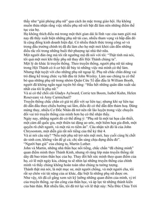 thấy như “giải phóng phụ nữ” qua cách ăn mặc trong giáo hội. Họ không
muốn thừa nhận rằng việc nhiều phụ nữ nổi bật đã làm nên những điểm thế
tục của họ.
Họ không thích điều mà trong một thời gian dài là lĩnh vực của nam giới mà
nay đã thấy xuất hiện những phụ nữ tài cao, nhiều tham vọng và hấp dẫn đó
là cộng đồng kinh doanh hiện đại. Có nhiều thách thức trong công sở và
trong đấu trường chính trị đã đủ làm cho họ mệt mỏi khỏi cần đến những
điều rắc rối trong những buổi thờ phượng tại nhà thờ nữa.
Một người đàn ông mà tôi rất ngưỡng mộ đã nói với tôi: “Thật tình mà nói,
tôi quá mệt mỏi khi thấy phụ nữ thay đổi Hội Thánh chúng ta”.
Một lý do khác là truyền thống. Theo truyền thống, người phụ nữ tài năng
trong Hội Thánh có ít cơ hội để bày tỏ những việc mà mình có thể làm.
Nhưng thật tuyệt vời cho những phụ nữ ngoại lệ. Phụ nữ chắc chắn đóng vai
trò đáng kể trong chức vụ bắt đầu từ John Wesley. Làm sao chúng ta có thể
bỏ qua những phụ nữ trong nhóm Quân Cứu Tế dẫn đầu là William Booth,
người đã không ngần ngại tuyên bố rằng: “Hầu hết những quân dân xuất sắc
nhất của tôi là phụ nữ.”
Và ai có thể chối cãi Gladys Aylward, Corrie ten Boom, Isabel Kuhn, Helen
Roseveare và Amy Carmichael?
Truyền thống chắc chắn có giá trị đối với sự liên tục; nhưng khi sự liên tục
đó dẫn đầu theo chiều hướng sai lầm, điều đó có thể dẫn đến thảm hoạ. Đáng
mừng thay, nhiều Cơ Đốc Nhân đã trở nên rất lão luyện trong việc chuyển
đổi vai trò truyền thống của mình hơn họ có thể nhận thấy.
Ngày nay, những người đó có thể đồng ý: “Phụ nữ là một tai họa cần thiết,
một cám dỗ quốc gia, một thiên tai đáng ao ước, một hiểm họa gia đình, một
quyến rũ chết người, và một rủi ro tiềm ẩn”. Câu nhận xét đó là của John
Chrysostom, một diễn giả rất nổi tiếng của thế kỷ thứ 4.
Và ai nói câu này? “Nếu một phụ nữ trở nên mệt mỏi, hay cuối cùng bị chết
do sinh con, không vấn đề gì cả; chị sẵn sàng chịu đựng điều đó”.
“Người bạn già” của chúng ta, Martin Luther.
John và Martin, những nhà thần học nổi tiếng, chắc chắn “đã chứng minh”
quan điểm mình theo Thánh Kinh, nhưng rõ ràng lớp màn truyền thống rất
dày đã bao trùm thần học của họ. Thay đổi hết sức mình theo quan điểm của
họ, có lẽ một ngày kia, chúng ta sẽ nhìn lại những truyền thống của chính
mình và thấy chúng không hoàn toàn như chúng ta tưởng tượng.
Thành thật mà nói, là một mục sư, một người chồng, và một người cha, tôi
rất sợ chôn vùi tài năng của ai khác, đặc biệt là những phụ nữ được ơn.
Như vậy, tôi đã cố gắng xem xét kỹ lưỡng những quan điểm của mình, vị trí
của truyền thống, sự tấn công của thần học, và áp lực từ những thành kiến
của bản thân. Rất nhiều lần, tôi đã trở lại với lẽ thật này: Nếu Đức Chúa Trời
 