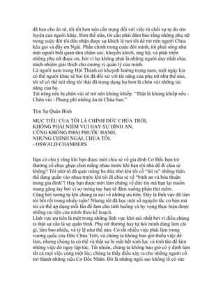 đã ban cho ân tứ, tôi tốt hơn nên cẩn trọng đối với việc từ chối sự tự do rèn
luyện của người khác. Hơn thế nữa, tôi cần phải đảm bảo rằng những phụ nữ
trong cuộc đời tôi đều nhận được sự khích lệ nơi tôi để trở nên người Chúa
kêu gọi và đầy ơn Ngài. Phần chính trong cuộc đời mình, tôi phải sống như
một người biết quan tâm chăm sóc, khuyến khích, ủng hộ, và phát triển
những phụ nữ được ơn, bởi vì họ không phải là những người duy nhất chịu
trách nhiệm giải thích cho cương vị quản lý của mình.
Là người nam trong Hội Thánh có khuynh hướng trọng nam, một ngày kia
có thể người khác sẽ hỏi tôi đã đối xử với tài năng của phụ nữ như thế nào,
tôi sẽ có thể nói rằng tôi thật đã trọng dụng họ hơn là chôn vùi những tài
năng của họ.
Tài năng nếu bị chôn vùi sẽ trở nên khủng khiếp. “Thật là khủng khiếp nếu -
Chôn vùi - Phung phí những ân tứ Chúa ban.”
Tìm Sự Quân Bình
MỤC TIÊU CỦA TÔI LÀ CHÍNH ĐỨC CHÚA TRỜI,
KHÔNG PHẢI NIỀM VUI HAY SỰ BÌNH AN,
CŨNG KHÔNG PHẢI PHƯỚC HẠNH,
NHƯNG CHÍNH NGÀI, CHÚA TÔI.
- OSWALD CHAMBERS
Bạn có chú ý rằng khi bạn được mời chia sẻ về gia đình Cơ Đốc bọn trẻ
thường cố chọc ghẹo chửi mắng nhau trước khi bạn rời nhà để đi chia sẻ
không? Tôi nhớ rõ đã quát mắng ba đứa nhỏ khi tôi cố “lôi ra” những thân
thể đang quấn vào nhau trước khi tôi đi chia sẻ về “bình an và hòa thuận
trong gia đình”! Hay bạn được mời làm chứng về đức tin mà bạn lại muốn
mang găng tay bởi vì sợ móng tay bạn sẽ đâm xuống phần thịt mềm.
Cũng hơi tương tự khi chúng ta nói về những ưu tiên. Đây là lĩnh vực đã làm
tôi bối rối trong nhiều tuần! Nhưng tôi đã học một số nguyên tắc cơ bản mà
tôi có thể áp dụng mỗi lần để làm chủ tình huống và hy vọng thực hiện được
những ưu tiên của mình theo kế hoạch.
Lĩnh vực ưu tiên là một trong những lĩnh vực khó nói nhất bởi vì điều chúng
ta thật sự cần là sự quân bình. Phụ nữ thường hay tự hỏi mình đang làm cái
gì, làm bao nhiêu, và tỷ lệ như thế nào. Có rất nhiều việc phải làm trong
vương quốc của Đức Chúa Trời, và chúng ta không bao giờ thiếu việc để
làm, nhưng chúng ta có thể và thật sự bị mất hết sinh lực và tỉnh táo để làm
những việc đó ngay lập tức. Tất nhiên, chúng ta không bao giờ có ý định làm
tất cả mọi việc cùng một lúc; chúng ta thấy điều xảy ra cho những người cố
trở thành những siêu Cơ Đốc Nhân. Đó là những ngôi sao khổng lồ có sức
 