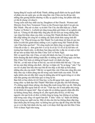 lượng đáng kể xuyên suốt Kinh Thánh, những quyết định của họ quyết định
số phận của các quốc gia, sự sẵn sàng hầu việc Chúa của họ đã tạo nên
những tấm gương khiêm nhường và đầy uy quyền (vâng, hai phẩm chất này
có thể đi chung với nhau!).
Trong cuốn sách hay nhất của họ, Daughters of the Church : Women and
Ministry from New Testament Times to the Present (tạm dịch Con gái của
Hội Thánh : Phụ nữ và chức vụ từ thời Tân Ước cho đến hiện tại ), Ruth
Tucker và Walter L. Liefield nói rằng trong phần giới thiệu về sự nghiên cứu
lịch sử, “Chúng tôi đã nhận thấy rằng phụ nữ rất tích cực trong những lĩnh
vực rộng lớn khác nhau của chức vụ trong Hội Thánh đã được thể chế hóa
bất chấp những lời công bố và những sắc lệnh chính thức mang tính đối
kháng”. Và “Phụ nữ trong các Hội Thánh Tin Lành được kế thừa di sản tìm
kiếm (và đôi khi giành được) những vị trí ý nghĩa trong Hội Thánh để hầu
việc Chúa hiệu quả hơn”. Tôi cũng muốn nói thêm rằng vợ người hầu việc
Chúa đã có địa vị - đơn giản bởi vì cô ấy là cô ấy! Có lẽ cô ấy kết hôn với
trưởng ban thanh niên, và đã được ban tặng một địa vị đặc ân và một cơ hội
để tạo nên sự khác biệt cho Đức Chúa Trời và Nước Ngài.
Hỡi vợ người hầu việc Chúa, có một chỗ dành cho bạn. Có một mục đích
thiên thượng đặt dưới những tranh đấu và những cám dỗ hằng ngày của bạn.
Đức Chúa Trời luôn có những kế hoạch tuyệt vời dành cho bạn.
Thế thì , có thể một số bạn sẽ hỏi tôi, sao mà tôi khốn khổ thế này ? Tại sao
tôi lại cảm thấy không chủ đích , bất lực và thậm chí “bị sử dụng ” nữa ? Tại
sao tôi sẽ phải làm hầu như mọi thứ để tìm thấy ai đó thật sự hiểu được
những nhu cầu của mình ? Bất kỳ vợ người hầu việc Chúa nào cũng đều cảm
thấy như vậy ở điểm dừng nào đó trong cuộc hành trình của mình. Tôi đã
nghe nhiều câu nói đầy thất vọng từ những phụ nữ bề ngoài trông có vẻ như
một tấm gương của tính hiệu quả và lòng tự tin.
Bạn biết có bao nhiêu tôi tớ Chúa hay vợ họ đã ngoại tình, ngay cả khi còn
trong chức vụ lãnh đạo Hội Thánh? Một khảo sát gần đây cho biết khoảng
3% những người được phỏng vấn đang đấu tranh trong lĩnh vực đó. Một phụ
nữ dính dấp đến ngoại tình kể với tôi: “Tình dục chỉ là một phần nhỏ trong
lý do khiến tôi ngoại tình”. Bạn sẽ nghe tất cả những nguyên nhân dẫn đến
sự không chung thuỷ, nhưng đa số, như người phụ nữ kia, có thể truy
nguyên vấn nạn là do cô đơn và thiếu lòng tự trọng, hay không có sự hiệp
một trong cuộc sống với người bạn đời. Ý thức “chức vụ” thậm chí không
tồn tại trong suy nghĩ của họ. Một số nhu cầu lớn lao không được đáp ứng.
Quá nhiều phụ nữ trong chức vụ không bao giờ học tập để sống như thể thật
sự có vị trí đặc biệt dành cho họ, một vị trí được thiết lập nên bởi Đức Chúa
Trời và được Ngài trân trọng.
 