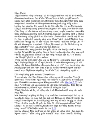 Đấng Christ.
Việc nhận thức rằng “hôm nay” có thể là ngày mà bạn, một bà mẹ Cơ Đốc,
dẫn con mình đến với Đức Chúa Giê-xu Christ sẽ luôn gìn giữ bạn trên
những bước chân thuộc linh giữa những mớ bòng bong phức tạp trong cuộc
sống như đi mua sắm với những đứa trẻ tinh nghịch chạy khắp nơi và
khoảng thời gian lau dọn sau giờ ăn tối. Tất cả ba đứa con tôi đều tin nhận
Đấng Christ trong những giờ khắc thường nhật mỗi ngày. Một đứa tin nhận
Chúa đang tại bữa ăn trưa, một đứa trong xe sau chuyến mua sắm và đứa kia
trong khi tôi đang nướng bánh. Cơm trưa, mua sắm và nướng bánh là những
ưu tiên nhưng không phải là ưu tiên chính. Ưu tiên chính của tôi, một bà mẹ
Cơ Đốc, là giữ mình luôn sẵn sàng trong Chúa Thánh Linh để Ngài sử dụng
nhằm đem sứ điệp cứu rỗi đến với các con của tôi. “Tôi phải lo việc Cha tôi”
đối với tôi có nghĩa là mình đã có được đặc ân quí giá dẫn dắt hai trong ba
đứa con tôi trở về với Đấng Christ ở tuổi lên bốn!
Khi có con nhỏ, bạn giật mình thức giấc với ưu tiên lo việc của Cha. Bạn
nghĩ về điều đó khi lên giường đi ngủ. Bước vào bồn tắm bạn cũng suy nghĩ
về điều đó, giặt tả lót, đi mua sắm bạn cũng suy nghĩ đến nó. “Tôi phải lo
việc Cha tôi” phải là ưu tiên của bạn.
Trong suốt ba mươi năm Chúa Giê-xu đã làm vui lòng những người quan sát
Ngài. Mọi người nghĩ tốt về Ngài; họ nói: “Cậu bé khôn ngoan này đã hỏi
những nhà thông thái tột bậc những câu hỏi tuyệt vời”. Ngài tăng trưởng trên
phương diện tâm linh và trí thức. Ngài đủ mạnh để trở nên người thợ mộc
nhanh nhẹn. Ngài được đẹp lòng Đức Chúa Trời, và đẹp lòng người ta.
Đời sống không quân bình của Chúa Giê-xu
Trọn cuộc đời của Chúa Giê-xu, theo những người đã từng theo Ngài, là
quân bình - cho đến khi Ngài bước vào chức vụ. Và đột nhiên, theo thế gian
này, Chúa Giê-xu trở nên người không quân bình nhất. Mac Mc 3:20 chép
rằng: “Đức Chúa Giê-xu cùng môn đồ vào trong một cái nhà; đoàn dân lại
nhóm họp tại đó, đến nỗi Ngài và môn đồ không ăn được”.
Tôi đã đối chiếu và thấy có những câu Kinh Thánh như thế trong các sách
Phúc Âm.
Một lần trong khi giảng tôi dùng ví dụ minh họa là mình đang đi linh vụ và
luôn bị đói bụng. Đó là do lịch bay quá khít đã khiến tôi phải ở trên máy bay
vào giờ lẽ ra tôi phải ăn. Sau bài giảng, một phụ nữ bước lên gặp tôi và nói:
“Thưa bà, tôi e rằng bà đã quên ăn. Điều đó có liên quan đến Kinh Thánh
không?” Và tôi nói: “Thưa chị, tôi chỉ mới nhận thấy rằng đôi khi điều đó
cũng xảy ra!” Rồi tôi chỉ cho chị ấy xem 3:20.
Đôi lúc khi đám đông tập trung lại, bạn không có sự lựa chọn - bạn quên ăn.
Người ta nói: “Thế là không quân bình rồi”. Hay: “Làm sao điều đó đúng
 