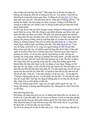 nếu nó làm cho bạn bực dọc chứ?” Một ngày kia, ai đó bảo tôi rằng, tôi
không nên kiêng ăn, điều đó sẽ không tốt cho tôi. Tuy nhiên, Chúa Giê-xu
đã kiêng ăn trong bốn mươi ngày đêm. Và Phao-lô nói (ICo1Cr 9:27, theo
diễn giải mới của tôi): “Tôi giữ thân thể tôi. Thân thể tôi không giữ tôi.” Tôi
không tán thành việc lạm dụng sức khỏe của bạn. Chúng ta biết thân thể
chúng ta là đền thờ của Thánh Linh và chúng ta phải giữ gìn thân thể mình
được thánh khiết.
Vì thế mặc dù kỷ luật sức khỏe là quan trọng, nhưng nó không phải là yếu tố
quyết định sau cùng. Đôi khi chúng ta quá nhân nhượng, quá thoải mái, quá
quan tâm đến sức khỏe của mình. Thế giới Tây phương quá bị ám ảnh bởi
vóc dáng thân thể này cần phải nhìn vào Chúa Giê-xu và thấy rằng Ngài làm
gương cho chúng ta bằng cách kỷ luật bản thân về sự thèm ăn của thân thể
chúng ta. Không những Chúa Giê-xu nhiều lần phải quên ăn vì công việc
Nước Ngài, nhưng Ngài còn không nhà nữa. Như Mat Mt 8:20 nói: “Con
cáo có hang, chim trời có tổ, song con người không có chỗ mà gối đầu”.
Bạn có bao giờ tiếp xúc với những người không nhà chưa? Bạn có bao giờ
nghĩ về sự kiện Chúa Giê-xu không nhà chưa? Suốt ba mươi năm Ngài có
giường của mình, và rồi ba năm sau đó Ngài không có nhà. Không có
giường cho riêng mình. Không có giường cho riêng mình - giờ đây điều đó
xảy đến cho bạn. Đôi khi Ngài nằm nhờ giường của ai đó; Ma-thê và Ma-ri
cho Ngài nằm một cái giường trong nhà họ, cũng như những người hiếu
khách khác đã chào đón Ngài và tin vào động cơ của Ngài. Nhưng có thể
hầu như lúc nào Ngài và các môn đồ cũng ngủ ngoài trời, bây giờ nghe có vẻ
hấp dẫn cho đến khi bạn thực hiện điều đó. Và một người bạn của tôi đã ngủ
ngoài trời thử một lần tại Châu Phi, và người ta bảo anh ấy lấy một hòn đá
lớn để gối đầu. Anh nói: “Làm như chúng ta là dê con vậy”. Và họ đáp lời:
“Chúng ta không phải dê non. Cái đó dành cho rắn đất”. Vì thế anh lấy một
hòn đá và gối đầu! Anh bảo tôi rằng đó không phải là trò đùa khi lấy đá gối
đầu. Chúa Giê-xu biết nhiều về điều đó.
“Như vậy không quân bình”, ngày nay tôi nghe nhiều người nói vậy. Và
trong mắt chúng ta dường như không phải vậy. Nhưng đó là cách Chúa Giê-
xu đã sống.
Một anh hùng hiện đại
Khi đang viết hàng loạt sách trẻ em về những anh hùng đức tin, tôi được cử
đi Hà Lan. Cuốn thứ nhất viết về Corrie ten Boom. Corrie là một phụ nữ độc
thân gan dạ đã cùng gia đình giấu những người Do Thái khỏi sự bắt bớ của
Đức QuốcXã đang cố triệt tiêu họ trong suốt Thế Chiến thứ II. Cả gia đình
bà đã bị bắt và chuyển đến các trại tử thần.
Tại Hà Lan chúng tôi có đặc ân đến nhà cô ấy. Thật vui khi được đến đó và
 