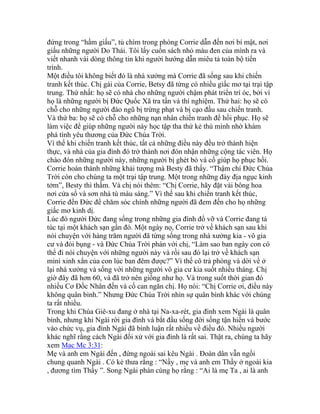 đứng trong “hầm giấu”, tủ chìm trong phòng Corrie dẫn đến nơi bí mật, nơi
giấu những người Do Thái. Tôi lấy cuốn sách nhỏ màu đen của mình ra và
viết nhanh vài dòng thông tin khi người hướng dẫn miêu tả toàn bộ tiến
trình.
Một điều tôi không biết đó là nhà xưởng mà Corrie đã sống sau khi chiến
tranh kết thúc. Chị gái của Corrie, Betsy đã từng có nhiều giấc mơ tại trại tập
trung. Thứ nhất: họ sẽ có nhà cho những người chậm phát triển trí óc, bởi vì
họ là những người bị Đức Quốc Xã tra tấn và thí nghiệm. Thứ hai: họ sẽ có
chỗ cho những người đào ngũ bị trừng phạt và bị cạo đầu sau chiến tranh.
Và thứ ba: họ sẽ có chỗ cho những nạn nhân chiến tranh để hồi phục. Họ sẽ
làm việc để giúp những người này học tập tha thứ kẻ thù mình nhờ khám
phá tình yêu thương của Đức Chúa Trời.
Vì thế khi chiến tranh kết thúc, tất cả những điều này đều trở thành hiện
thực, và nhà của gia đình đó trở thành nơi đón nhận những cộng tác viên. Họ
chào đón những người này, những người bị ghét bỏ và cố giúp họ phục hồi.
Corrie hoàn thành những khải tượng mà Besty đã thấy. “Thậm chí Đức Chúa
Trời còn cho chúng ta một trại tập trung. Một trong những đáy địa ngục kinh
tởm”, Besty thì thầm. Và chị nói thêm: “Chị Corrie, hãy đặt vài bông hoa
nơi cửa sổ và sơn nhà tù màu sáng.” Vì thế sau khi chiến tranh kết thúc,
Corrie đến Đức để chăm sóc chính những người đã đem đến cho họ những
giấc mơ kinh dị.
Lúc đó người Đức đang sống trong những gia đình đổ vỡ và Corrie đang tá
túc tại một khách sạn gần đó. Một ngày nọ, Corrie trở về khách sạn sau khi
nói chuyện với hàng trăm người đã từng sống trong nhà xưởng kia - vô gia
cư và đói bụng - và Đức Chúa Trời phán với chị, “Làm sao ban ngày con có
thể đi nói chuyện với những người này và rồi sau đó lại trở về khách sạn
mini xinh xắn của con lúc ban đêm được?” Vì thế cô trả phòng và dời về ở
lại nhà xưởng và sống với những người vô gia cư kia suốt nhiều tháng. Chị
giờ đây đã hơn 60, và đã trở nên giống như họ. Và trong suốt thời gian đó
nhiều Cơ Đốc Nhân đến và cố can ngăn chị. Họ nói: “Chị Corrie ơi, điều này
không quân bình.” Nhưng Đức Chúa Trời nhìn sự quân bình khác với chúng
ta rất nhiều.
Trong khi Chúa Giê-xu đang ở nhà tại Na-xa-rét, gia đình xem Ngài là quân
bình, nhưng khi Ngài rời gia đình và bắt đầu sống đời sống tận hiến và bước
vào chức vụ, gia đình Ngài đã bình luận rất nhiều về điều đó. Nhiều người
khác nghĩ rằng cách Ngài đối xử với gia đình là rất sai. Thật ra, chúng ta hãy
xem Mac Mc 3:31:
Mẹ và anh em Ngài đến , đứng ngoài sai kêu Ngài . Đoàn dân vẫn ngồi
chung quanh Ngài . Có kẻ thưa rằng : “Nầy , mẹ và anh em Thầy ở ngoài kia
, đương tìm Thầy ”. Song Ngài phán cùng họ rằng : “Ai là mẹ Ta , ai là anh
 