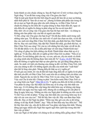 hoàn thành sư cứu chuộc chúng ta. Sau đó Ngài trở về trời và thưa cùng Cha
Ngài rằng: “Con đã làm xong công việc Cha giao cho làm”.
Thật là một giải thoát lớn khi biết rằng bí quyết để làm tất cả mọi sự không
nhất thiết phải là “làm tất cả mọi sự”, nhưng là khám phá phần nào trong số
tất cả mọi sự Ngài đã giao phó cho mỗi chúng ta, và Đức Chúa Trời sẽ
chuẩn bị chúng ta cho điều đó và giúp chúng ta thực hiện điều đó, ngay cả
nếu điều đó có nghĩa là chúng ta phải sống tại Na-xa-rét trọn đời!
Hãy nhớ: chỉ có công việc Cha giao cho bạn thì bạn mới làm - và chúng ta
không nên làm phần việc của bất cứ người nào khác.
Vì thế, công việc Cha giao cho bạn là gì? Tôi đã đọc nhiều sách trong suốt
những năm qua. Tôi đã đọc các sách nói về cách lựa chọn ưu tiên, và tôi đã
đọc các sách nói rằng Đức Chúa Trời thứ nhất, gia đình thứ hai, Hội Thánh
thứ ba. Hay nói cách khác, hãy đặt Hội Thánh thứ nhất, gia đình thứ hai, và
Đức Chúa Trời sau cùng! Tôi vừa tự viết những bài tiểu luận với đề tài đó.
Tôi đã đặt nhiều vị trí, tất cả đều phù hợp với nền tảng Thánh Kinh này!
Tôi cũng cố gắng tìm hiểu những câu Kinh Thánh khác nhau thật sự có ý
nghĩa gì. Ví dụ như, điều đó có nghĩa gì khi Chúa Giê-xu phán: “Nếu có ai
đến theo Ta mà không ghét cha mẹ, vợ con, anh em, chị em mình và chính
sự sống mình nữa thì không được làm môn đồ Ta” (LuLc 14:26)? Rõ ràng
điều đó không có nghĩa bạn thật sự căm ghét họ; tác giả đang dùng phép so
sánh. So sánh với tình yêu thương của chúng ta đối với Đức Chúa Trời, tình
yêu của chúng ta đối với những người yêu dấu của mình nên “xuất hiện”
như thể là lòng căm ghét. Nhưng điều đó thật sự có ý nghĩa gì?
Ở tuổi già của mình, tôi vừa đi đến kết luận rằng điều đó có nghĩa là tôi phải
đặt tình yêu đối với Đức Chúa Trời vượt trên tất cả những tình yêu khác của
mình. Nguyên tắc ưu tiên là: Đức Chúa Trời và các công việc Nước Ngài.
Việc của Cha là trên hết. Chúng ta phải “tìm kiếm nước Đức Chúa Trời và
sự công bình của Ngài” (Mat Mt 6:33). Ý nghĩa của điều đó là bất cứ điều gì
Vua phán là công việc thứ nhất của hôm nay sẽ là công việc thứ nhất của
hôm nay. Có lẽ những điều xếp hàng thứ nhất hôm nay sẽ không xếp hàng
thứ nhất của ngày mai hay ngày mốt, nhưng tất cả những gì tôi cần phải lo
lắng là ngày hôm nay. Những ưu tiên của Ngài phải là những ưu tiên của tôi.
Vì thế Vua có thể sẽ phán: “Công việc thứ nhất cho con trong hôm nay là ở
nhà với các con của con”. Thế thì hãy làm việc đó. Hãy can đảm thực hiện
điều đó. Hay có thể Ngài lại phán: “Hôm nay hãy gởi con cho ai đó trông
chừng và đi dạy Kinh Thánh”, hay: “Hãy đi làm điều này hay điều kia”. Thế
thì hãy làm như vậy, nếu đó là điều mà Vua phán xếp hàng thứ nhất. Nhưng
đừng quá ngạc nhiên nếu Ngài bảo người ngồi bên cạnh bạn trong nhà thờ
làm việc gì khác!
Làm sao Ngài có thể phán với chúng ta tất cả những điều giống nhau? Tất cả
 