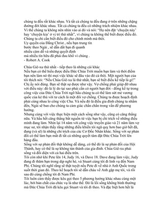chúng ta đều rất khác nhau. Và tất cả chúng ta đều đang ở trên những chặng
đường đời khác nhau. Tất cả chúng ta đều có những trách nhiệm khác nhau.
Vì thế chúng ta không nên nhìn vào ai đó và nói: “Họ nên đặt ‘chuyện này’
hay ‘chuyện kia’ ở vị trí thứ nhất”, vì chúng ta không thể biết được điều đó.
Chúng ta chỉ cần biết điều đó cho chính mình mà thôi.
Uy quyền của Đấng Christ , nếu bạn trung tín
bước theo Ngài , sẽ dẫn dắt bạn đi quanh
nhiều cám dỗ và những quyết định
mà nhiều tín hữu đã phải đau khổ vì chúng .
- Robert A. Cook
Chúa Giê-xu thứ nhất - tiếp theo là những cái khác
Nếu bạn có thể hiểu được điều Đức Chúa Trời muốn bạn làm và thời điểm
bạn nên làm nó thì mọi việc khác sẽ đâu vào đó cả thôi. Một người bạn của
tôi thích nói: “Nếu Chúa Giê-xu là thứ nhất, bạn sẽ biết điều kế tiếp là gì!”
Chị ấy nói đúng. Bạn sẽ thật sự được như vậy. Vợ chồng phải giúp đỡ nhau
với điều này: đó là lý do tại sao phải cần có người bạn đời - đồng kế tự trong
công việc của Đức Chúa Trời ngõ hầu chúng ta có thể làm sứt mẻ vương
quốc của kẻ thù với tư cách là một đôi vợ chồng. Chúng ta được hoạch định
phải cùng nhau lo công việc Cha. Và nếu đó là điều gia đình chúng ta nhắm
đến, Ngài sẽ ban cho chúng ta cảm giác chắn chắn trong vấn đề phương
hướng.
Nhưng cùng với việc thực hiện một cách sống như vậy, cũng có căng thẳng
nữa. Và hầu hết căng thẳng bắt nguồn từ việc bạn bị chỉ trích về những điều
mình đang làm. Nhìn lại 14 năm với công việc truyền giáo và 21 năm làm vợ
mục sư, tôi nhận thấy rằng những điều khiến tôi ngã quỵ hơn bao giờ hết đã,
đang (và sẽ) là những chỉ trích của các Cơ Đốc Nhân khác. Sống với sự phản
đối có thể làm bạn mất đi tất cả những quyết tâm đặt Đức Chúa Trời lên
hàng đầu.
Sống với sự phản đối thật không dễ dàng, có thể đó là sự phản đối của Hội
Thánh, hay có thể là sự không tán thành của gia đình. Chúa Giê-xu phải
sống và đối diện với cả hai điều trên.
Tôi còn nhớ khi Pete lên 14, Judy 16, và Dave 18. Dave đang làm việc, Judy
đang đi thăm bạn trong dịp nghỉ hè, và Stuart cùng tôi đi linh vụ đến Nam
Phi. Chúng tôi nghĩ rằng sẽ thật tuyệt nếu Pete đi về nhà ở Anh Quốc trong
suốt thời gian đó. Theo kế hoạch tôi sẽ dẫn cháu về Anh gặp mẹ tôi, và rồi
sau đó cùng chồng tôi đi Nam Phi.
Tôi luôn cảm thấy được kêu gọi theo 5 phương hướng khác nhau cùng một
lúc, bởi bản chất của chức vụ là như thế. Đó là lối sống không bình thường
mà Đức Chúa Trời đã kêu gọi Stuart và tôi đi theo. Và đặc biệt hơn hết là
 