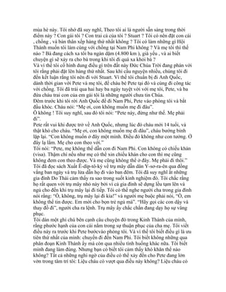 mùa hè này. Tôi nhớ đã suy nghĩ, Theo tôi ai là người sẵn sàng trong thời
điểm này ? Con gái tôi ? Con trai cả của tôi ? Stuart ? Tôi có nên đặt con cái
, chồng , và bản thân xếp hàng thứ nhất không ? Tôi có làm những gì Hội
Thánh muốn tôi làm cùng với chồng tại Nam Phi không ? Và mẹ tôi thì thế
nào ? Bà đang cách xa tôi ba ngàn dặm (4.800 km ), già yếu , và ai biết
chuyện gì sẽ xảy ra cho bà trong khi tôi đi quá xa khỏi bà ?
Và vì thế tôi cố hình dung điều gì trên đất này Đức Chúa Trời đang phán với
tôi rằng phải đặt lên hàng thứ nhất. Sau khi cầu nguyện nhiều, chúng tôi đi
đến kết luận rằng tôi nên đi với Stuart. Vì thế tôi chuẩn bị đi Anh Quốc,
dành thời gian với Pete và mẹ tôi, để cháu bé Pete tại đó và cùng đi công tác
với chồng. Tôi đã trải qua hai hay ba ngày tuyệt vời với mẹ tôi, Pete, và ba
đứa cháu trai con của em gái tôi là những người chưa tin Chúa.
Đêm trước khi tôi rời Anh Quốc để đi Nam Phi, Pete vào phòng tôi và bắt
đầu khóc. Cháu nói: “Mẹ ơi, con không muốn mẹ đi đâu”.
Ô không ! Tôi suy nghĩ, sau đó tôi nói: “Pete này, đừng như thế. Mẹ phải
đi”.
Pete rất vui khi được trở về Anh Quốc, nhưng lúc đó cháu mới 14 tuổi, và
thật khó cho cháu. “Mẹ ơi, con không muốn mẹ đi đâu”, cháu bướng bỉnh
lặp lại. “Con không muốn ở đây một mình. Điều đó không như con tưởng. Ở
đây lạ lắm. Mẹ cho con theo với.”
Tôi nói: “Pete, mẹ không thể dẫn con đi Nam Phi. Con không có chiếu khán
(visa). Thậm chí nếu như mẹ có thể xin chiếu khán cho con thì mẹ cũng
không đem con theo được. Và mẹ cũng không thể ở đây. Mẹ phải đi thôi.”
Tôi đã đọc sách Xuất Ê-díp-tô-ký về trụ mây dẫn dân Y-sơ-ra-ên qua đồng
vắng ban ngày và trụ lửa dẫn họ đi vào ban đêm. Tôi đã suy nghĩ ắt những
gia đình Do Thái cảm thấy ra sao trong suốt kinh nghiệm đó. Tôi chắc rằng
họ rất quen với trụ mây nhỏ này bởi vì cả gia đình sẽ dựng lều tạm lên và
ngủ cho đến khi trụ mây lại đi tiếp. Tôi có thể nghe người cha trong gia đình
nói rằng: “Ồ, không, trụ mây lại đi kìa!” và người mẹ buộc phải nói, “Ồ, em
không thể tin được. Em mới cho bọn trẻ ngủ mà”. “Hãy gọi các con dậy và
thay đồ đi”, người cha ra lệnh. Trụ mây ấy chắc chắn đang dạy họ sự vâng
phục.
Tôi dán một ghi chú bên cạnh câu chuyện đó trong Kinh Thánh của mình,
rằng phước hạnh của con cái nằm trong sự thuận phục của cha mẹ. Tôi viết
điều này ra trước khi Pete bướcvào phòng tôi. Và vì thế tôi biết điều gì là ưu
tiên thứ nhất của mình: chuyến đi đến Nam Phi. Tôi biết không những qua
phân đoạn Kinh Thánh ấy mà còn qua nhiều tình huống khác nữa. Tôi biết
mình đang làm đúng. Nhưng bạn có biết tôi cảm thấy khó khăn thể nào
không? Tất cả những nghi ngờ của điều có thể xảy đến cho Pete đang lởn
vởn trong tâm trí tôi: Liệu cháu có vượt qua điều này không? Liệu cháu có
 