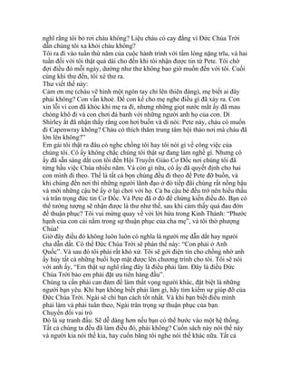 nghĩ rằng tôi bỏ rơi cháu không? Liệu cháu có cay đắng vì Đức Chúa Trời
dẫn chúng tôi xa khỏi cháu không?
Tôi ra đi vào tuần thứ năm của cuộc hành trình với tấm lòng nặng trĩu, và hai
tuần đối với tôi thật quá dài cho đến khi tôi nhận được tin từ Pete. Tôi chờ
đợi điều đó mỗi ngày, dường như thư không bao giờ muốn đến với tôi. Cuối
cùng khi thư đến, tôi xé thư ra.
Thư viết thế này:
Cảm ơn mẹ (cháu vẽ hình một ngón tay chỉ lên thiên đàng), mẹ biết ai đây
phải không? Con vẫn khoẻ. Để con kể cho mẹ nghe điều gì đã xảy ra. Con
xin lỗi vì con đã khóc khi mẹ ra đi, nhưng những giọt nước mắt ấy đã mau
chóng khô đi và con chơi đá banh với những người anh họ của con. Dì
Shirley ắt đã nhận thấy rằng con hơi buồn và dì nói: Pete này, cháu có muốn
đi Capenwray không? Cháu có thích thăm trung tâm hội thảo nơi mà cháu đã
lớn lên không?”
Em gái tôi thật ra đâu có nghe chồng tôi hay tôi nói gì về công việc của
chúng tôi. Cô ấy không chắc chúng tôi thật sự đang làm nghề gì. Nhưng cô
ấy đã sẵn sàng dắt con tôi đến Hội Truyền Giáo Cơ Đốc nơi chúng tôi đã
từng hầu việc Chúa nhiều năm. Và còn gì nữa, cô ấy đã quyết định cho hai
con mình đi theo. Thế là tất cả bọn chúng đều đi theo để Pete đỡ buồn, và
khi chúng đến nơi thì những người lãnh đạo ở đó tiếp đãi chúng rất nồng hậu
và mời những cậu bé ấy ở lại chơi với họ. Cả ba cậu bé đều trở nên hiểu thấu
và trân trọng đức tin Cơ Đốc. Và Pete đã ở đó để chứng kiến điều đó. Bạn có
thể tưởng tượng sẽ nhận được lá thư như thế, sau khi cảm thấy quá đau đớn
để thuận phục? Tôi vui mừng quay về với lời hứa trong Kinh Thánh: “Phước
hạnh của con cái nằm trong sự thuận phục của cha mẹ”, và tôi thờ phượng
Chúa!
Giờ đây điều đó không luôn luôn có nghĩa là người mẹ dẫn dắt hay ngưòi
cha dẫn dắt. Có thể Đức Chúa Trời sẽ phán thế này: “Con phải ở Anh
Quốc”. Và sau đó tôi phải rất khó xử. Tôi sẽ gởi điện tín cho chồng nhờ anh
ấy hủy tất cả những buổi họp mặt được lên chương trình cho tôi. Tôi sẽ nói
với anh ấy, “Em thật sự nghĩ rằng đây là điều phải làm. Đây là điều Đức
Chúa Trời bảo em phải đặt ưu tiên hàng đầu”.
Chúng ta cần phải can đảm để làm thất vọng người khác, đặt biệt là những
người bạn yêu. Khi bạn không biết phải làm gì, hãy tìm kiếm sự giúp đỡ của
Đức Chúa Trời. Ngài sẽ chỉ bạn cách tốt nhất. Và khi bạn biết điều mình
phải làm và phải tuân theo, Ngài trân trọng sự thuận phục của bạn.
Chuyển đổi vai trò
Đó là sự tranh đấu. Sẽ dễ dàng hơn nếu bạn có thể bước vào một hệ thống.
Tất cả chúng ta đều đã làm điều đó, phải không? Cuốn sách này nói thế này
và người kia nói thế kia, hay cuốn băng tôi nghe nói thế khác nữa. Tất cả
 