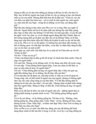 chúng ta đều cư xử dựa trên những gì chúng ta đã học từ nền văn hóa Cơ
Đốc, hay từ bất kỳ người nào hoặc từ bất cứ việc gì chúng ta học cho khuôn
mẫu cư xử của mình. Nhưng điều khó hơn đó là phải nói: “Chúa ôi, xin chỉ
con điều con phải làm hôm nay - với tư cách là một người mẹ, một người
vợ, một môn đồ của Ngài - trong tất cả những vai trò này con đang nắm
giữ.”
Một lần nữa chúng ta hãy nhìn xem Phi-e-rơ và vợ ông. Hãy suy nghĩ về
điều đó. Người thiếu nữ Ga-li-lê chân chất này không lấy một thầy giảng
đạo, bạn có thấy như vậy không? Cô kết hôn với một ngư dân, và sau đó anh
bỏ nghề và đi vào chức vụ và trở thành người đứng đầu Hội Thánh. Bạn có
thể tưởng tượng điều gì ắt phải xảy đến cho cô ấy không? (Hay có lẽ bạn
đang trực tiếp hiểu được điều đó!) Điều đó ắt phải là một cú sốc rất lớn đối
với cô ấy. Phi-e-rơ và vợ rất nghèo. Cô không bao giờ được đến trường. Có
thể cô không quen với ánh đèn sân khấu, và tại đây cô nhận thấy đang bị đẩy
vào vai trò làm vợ một sứ đồ!
Một ngày nọ, một sinh viên thần học là vợ một tôi tớ Chúa tâm sự với tôi:
“Cháu sợ lắm”.
Tôi hỏi: “Cháu sợ cái gì?”
“Cháu vừa khám phá ra điều gì đó rất tệ hại về chính bản thân mình. Cháu dị
ứng với người khác”.
Tôi cười lớn. Nhưng cô ấy không cười. Cô ấy đang cảm thấy rất tuyệt vọng.
Cô nói tiếp: “Cháu không thích người khác. Làm sao cháu có thể làm vợ
mục sư nếu cháu dị ứng với người khác?”
Tôi nói: “Cháu không phải dị ứng với người khác đâu. Cháu chỉ quá suy
nghĩ đến những thực tế và những vấn đề thực tiễn mà thôi.”
Cô là một phụ nữ rất được ơn, một phụ tá bác sĩ, thật sự có ân tứ quản trị.
Trong công việc cô biết mình là người của mọi người, nhưng cô không nghĩ
như vậy cho cuộc sống riêng tư của bản thân. “Có thể đây không phải là
những ân tứ chủ yếu của cháu”, tôi nói tiếp: “nhưng cháu sẽ phát triển chúng
như bao người khác. Đừng lo lắng về điều đó. Cháu không dị ứng với người
khác đâu.”
Điều cô ấy đã làm là nhìn vào một số người chủ yếu - những người đưa ra
những định hướng ở quanh mình và nói: “Tôi không giống những người
đó.”
Và cô ấy nói đúng - cô ấy không giống họ. Tôi bảo cô ấy: “Không, cháu
không giống họ, cháu giống cháu. Cháu ‘khác’ với họ. Không tốt hơn, cũng
không tệ hơn. Cháu ‘khác biệt’, và khác mới đẹp! Đức Chúa Trời sẽ dùng sự
khác biệt của cháu cho Ngài”.
Như vợ Phi-e-rơ, cô sinh viên thần học đáng yêu này đã không thể hình
dung được mình sẽ thế nào khi ở trong vị trí đó, và cô ấy e sợ rằng những ân
 