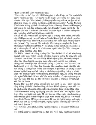 “Làm sao tôi biết vị trí của mình ở đâu?”
“Tất cả đều rất tốt”, bạn nói, “đó không phải là vấn đề của tôi. Tôi muốn biết
địa vị của mình ở đâu . Hay địa vị của tôi là gì ? Cuộc sống mỗi ngày càng
trở nên phức tạp. Chắc chắn đã có đủ người sẵn sàng nói với tôi điều tôi sẽ
phải làm, nhưng tôi không thể lắng nghe tất cả mọi người”. À, điều đó đúng.
Và dĩ nhiên không phải tất cả mọi người đều nói đúng. Rất có thể không một
ai trong số họ biết điều gì là đúng cho bạn. Câu chuyện của bạn là thế - là
chuyện của bạn. Hành trình của bạn có thể được vạch ra chỉ bởi sự hợp tác
của chính bạn với Cha thiên thượng mà thôi.
Nơi để bắt đầu sự nhận biết địa vị của bạn là ở trong Kinh Thánh. Bởi điều
này, tôi không ngụ ý rằng việc đọc một mẩu Kinh thánh nào đó sẽ giúp bạn
tự động biết liệu có nên học Kinh Thánh hay nên huấn luyện nhóm phụ nữ
nào (nếu có). Tôi chưa nói đến phần chi tiết, chúng ta cần phải đạt được
những nguyên tắc chung trước. Vì thế chúng ta hãy xem Kinh Thánh nói gì
về vị trí của phụ nữ - và từ đó vị trí của vợ người hầu việc Chúa - trong cơ
cấu tổ chức của Đức Chúa Trời.
Thi Thiên 139 nói với chúng ta rằng Đức Chúa Trời đã dò xét và biết chúng
ta cách hoàn toàn. Thánh vịnh ấy nói rằng chúng ta không thể chạy trốn khỏi
Thần của Đức Chúa Trời (câu 7-12). Thánh vịnh ấy bảo đảm với chúng ta
rằng Đức Chúa Trời là ánh sáng trong những giờ phút tối tăm nhất của
chúng ta và luôn hiện diện để che chở chúng ta (câu 10, 12). Các câu 13-16
là những từ tuyệt vời. Đấng Tạo Hóa yêu dấu của chúng ta đã cẩn thận nắn
nên chúng ta vì mục đích tồn tại của chúng ta. Ngay trước khi chúng ta được
sinh ra Ngài đã suy nghĩ về chúng ta và những ngày tháng chúng ta sẽ đối
diện. “Số các ngày định cho tôi (không phải một số ngày, và không phải chỉ
các ngày tốt lành) đã biên và sổ Chúa trước khi chưa có một ngày trong các
ngày ấy” (câu 16). Tác giả Thi Thiên nói rằng đây là những ý tưởng tuyệt
vời. Tôi tán thành.
Nhưng Thi Thiên 139 không chỉ viết cho một mình Đa-vít. Thánh vịnh này
cũng không phải chỉ viết cho chồng các bạn. Thánh vịnh này được viết cho
tất cả chúng ta. Chúng ta, những phụ nữ, được tạo dựng bởi tay Đức Chúa
Trời để trở thành những người giúp việc cho Đức Chúa Trời! Ngài đã định
(biệt riêng cho Ngài) mỗi ngày 24 giờ; làm sao những ngày của chúng ta có
thể được lặp lại? Sau khi đọc phân đoạn Kinh Thánh này, tôi đã viết bên lề
trang Kinh Thánh: Một trang trắng được lật qua ở trên thiên đàng mỗi ngày -
Đức Chúa Trời có cây viết trong tay Ngài ; Ngài đã sẵn sàng để viết về tôi -
thật thú vị làm sao !
“Tôi biết điều Chúa phán, nhưng Ngài không phải là Đấng duy nhất đang
nói “
Tôi có thể nghe vài người trong các bạn nói: “Mỗi ngày của tôi dường như
 