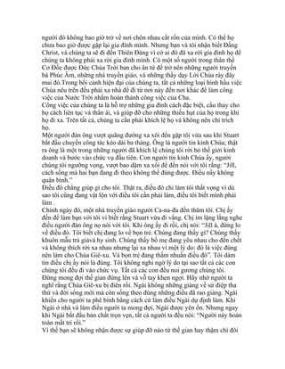 người đó không bao giờ trở về nơi chôn nhau cắt rốn của mình. Có thể họ
chưa bao giờ được gặp lại gia đình mình. Nhưng bạn và tôi nhận biết Đấng
Christ, và chúng ta sẽ đi đến Thiên Đàng vì cớ ai đó đã xa rời gia đình họ để
chúng ta không phải xa rời gia đình mình. Có một số người trong thân thể
Cơ Đốc được Đức Chúa Trời ban cho ân tứ để trở nên những người truyền
bá Phúc Âm, những nhà truyền giáo, và những thầy dạy Lời Chúa rày đây
mai đó.Trong bối cảnh hiện đại của chúng ta, tất cả những loại hình hầu việc
Chúa nêu trên đều phải xa nhà để đi từ nơi này đến nơi khác để làm công
việc của Nước Trời nhằm hoàn thành công việc của Cha.
Công việc của chúng ta là hỗ trợ những gia đình cách đặc biệt, cầu thay cho
họ cách liên tục và thân ái, và giúp đỡ cho những thiếu hụt của họ trong khi
họ đi xa. Trên tất cả, chúng ta cần phải khích lệ họ và không nên chỉ trích
họ.
Một người đàn ông vượt quãng đường xa xôi đến gặp tôi vừa sau khi Stuart
bắt đầu chuyến công tác kéo dài ba tháng. Ông là người tin kính Chúa; thật
ra ông là một trong những người đã khích lệ chúng tôi rời bỏ thế giới kinh
doanh và bước vào chức vụ đầu tiên. Con người tin kính Chúa ấy, người
chúng tôi ngưỡng vọng, vượt bao dặm xa xôi để đến nói với tôi rằng: “Jill,
cách sống mà hai bạn đang đi theo không thể đúng được. Điều nầy không
quân bình.”
Điều đó chẳng giúp gì cho tôi. Thật ra, điều đó chỉ làm tôi thất vọng vì dù
sao tôi cũng đang vật lộn với điều tôi cần phải làm, điều tôi biết mình phải
làm .
Chính ngày đó, một nhà truyền giáo người Ca-na-đa đến thăm tôi. Chị ấy
đến để làm bạn với tôi vì biết rằng Stuart vừa đi vắng. Chị im lặng lắng nghe
điều người đàn ông nọ nói với tôi. Khi ông ấy đi rồi, chị nói: “Jill à, đừng lo
về điều đó. Tôi biết chị đang lo về bọn trẻ. Chúng đang thấy gì? Chúng thấy
khuôn mẫu trả giávà hy sinh. Chúng thấy bố mẹ đang yêu nhau cho đến chết
và không thích rời xa nhau nhưng lại xa nhau vì một lý do: đó là việc đúng
nên làm cho Chúa Giê-xu. Và bọn trẻ đang thấm nhuần điều đó”. Tôi dám
tin điều chị ấy nói là đúng. Tôi không nghi ngờ lý do tại sao tất cả các con
chúng tôi đều đi vào chức vụ. Tất cả các con đều noi gương chúng tôi.
Đừng mong đợi thế gian đứng lên và vỗ tay khen ngợi. Hãy nhớ người ta
nghĩ rằng Chúa Giê-xu bị điên rồi. Ngài không những giảng về sứ điệp tha
thứ và đời sống mới mà còn sống theo đúng những điều đã rao giảng. Ngài
khiến cho người ta phê bình bằng cách cứ làm điều Ngài dự định làm. Khi
Ngài ở nhà và làm điều người ta mong đợi, Ngài được yên ổn. Nhưng ngay
khi Ngài bắt đầu bản chất trọn vẹn, tất cả người ta đều nói: “Người này hoàn
toàn mất trí rồi.”
Vì thế bạn sẽ không nhận được sự giúp đỡ nào từ thế gian hay thậm chí đôi
 