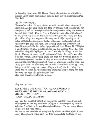 khi từ những người trong Hội Thánh. Nhưng hãy nhớ rằng sự khích lệ, sự
can đảm và sức mạnh của bạn nằm trong sự quan tâm và cung ứng của Đức
Chúa Trời.
Lạy Cha thiên thượng ,
Cám ơn Cha về Lời của Ngài và cám ơn Ngài rằng đời sống chúng con là
quân bình . Xin hãy giúp chúng con đừng lấy một câu Kinh Thánh ở chỗ này
và một câu ở chỗ kia , nhưng hãy dẫn dắt chúng con khi chúng con nhìn vào
tổng thể Kinh Thánh . Cám ơn Ngài vì Chúa Giê-xu đã phán nhiều điều có
thể bây giờ chúng con cảm thấy mâu thuẫn nhưng đến khi chúng con đứng
lại và nhìn chúng cách tổng quát thì chúng con sẽ nhận thấy rằng tất cả
những gì Ngài phán đều là nguyên tắc , những nguyên tắc quân bình mà
Ngài đã bao phủ cuộc đời Ngài . Xin hãy giúp chúng con kiên quyết làm
theo những nguyên tắc ấy , những nguyên tắc mà Ngài đã sống là : “Tôi phải
lo việc Cha tôi . Tôi phải luôn làm những việc làm vui lòng Ngài . Tôi phải
hoàn thành công việc Ngài giao cho làm ”. Xin hãy chỉ chúng con biết làm
thế nào để cùng với người bạn đời mình có thể khám phá ra điều Vua phán
là ưu tiên số một . Xin hãy giúp chúng con nhận biết điều Ngài phán và rồi
ban cho chúng con sự can đảm để vâng lời mặc cho bất cứ lời chỉ trích nào
hay dù một người “không quân bình ” nào nói với chúng con rằng chúng con
không quân bình . Và nếu chúng con tìm thấy sự quân bình đó thì lạy Chúa ,
chúng con sẽ biết rằng chức vụ của chúng con là một đặc ân , chúng con
không phá vỡ đặc ân ấy và chúng con sẽ không ngã lòng vì chúng con đang
làm công việc Ngài kêu gọi chúng con làm .
Nhân danh Chúa Giê-xu Christ , A-men .
Sống Với Chỉ Trích
HÃY KÍNH SỢ ĐỨC CHÚA TRỜI, VÀ NƠI NÀO BẠN ĐI
NGƯỜI KHÁC SẼ THẤY RẰNG HỌ ĐANG BƯỚC VÀO
NHỮNG THÁNH ĐƯỜNG.
- RALPH WALDO EMERSON
Ngay sau thời gian tôi trở thành vợ mục sư, tôi nhận thấy mình trong một
buổi họp mặt tại một Hội Thánh nơi chồng tôi là đối tượng của sự chỉ trích.
Anh lặng lẽ ngồi đó, hoàn toàn không phản kháng gì. Tại sao anh ấy không
nói gì ? Tôi thất vọng tự hỏi.
Sau một vài mũi tên nhắm về hướng anh ấy, tôi nói với chính mình: À, nếu
anh ấy không bảo vệ chính mình , tôi đoán rằng đó là lý do để cần có một
 