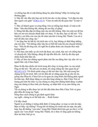 và chồng bạn đã có mặt không đúng lúc phải không? (Đây là trường hợp
thường gặp).
4. Hãy để việc đầu tiên bạn nói là lời êm dịu và nhẹ nhàng. “Lời đáp êm nhẹ
làm nguôi cơn giận” (ChCn 15:1). “Cảm ơn anh/chị đã quan tâm” là một ví
dụ.
5. Hãy cố khách quan và công bằng. Giả sử chồng bạn thuộc về một ai đó
khác - hầu như không thể, nhưng dù sao hãy cố gắng!
6. Đừng bắt đầu đáp trả bằng một câu nói đối kháng. Hãy tìm một nơi để hai
bên cởi mở nói chuyện thành thật với nhau. Ví dụ như, bạn có thể nói: “Chị
Smith à, em hiểu con của chị rất chán nản khi ở trong Hội Thánh. Con nít ở
tuổi đó đứa nào cũng vậy.”
7. Im lặng bác bỏ bất kỳ chỉ trích nào vô lý, hay không có thật bằng những
câu nói như: “Tôi không chắc liệu bà có biết hết toàn bộ câu chuyện không”,
hay: “Nếu bà đã từng trải, tôi nghĩ bà sẽ phán đoán câu chuyện theo một
hướng khác”.
8. Nếu bạn cảm thấy sự chỉ trích đã được xác minh, hãy nói với chồng bạn
về chuyện đó. Nếu không, đừng đề cập đến điều đó. Anh ấy đã chịu quá
nhiều buồn khổ lắm rồi.
9. Hãy cố làm cho những người phàn nàn lần sau đừng làm vậy nữa với vợ
người hầu việc Chúa (bạn).
Phao-lô đã chịu nhiều chỉ trích trong đời sống và trong chức vụ của mình.
Ông có thể nói: “Bị anh em xử đoán, tôi cũng chẳng lấy làm quan hệ gì”
(ICo1Cr 4:3). Tôi thích mình cũng có thể nói như vậy, khi một trong hai
chúng tôi bị chỉ trích. Đối với tôi điều đó sẽ chẳng quan hệ gì nếu tôi tin,
giống như Phao-lô, Chúa Giê-xu là quan án công bình chứ không phải người
tín hữu này. Biết được động cơ của tấm lòng chúng ta, Đức Chúa Trời sẽ
lượng giá toàn bộ chức vụ của chúng ta cũng như những hành động và phản
ứng của chúng ta theo tình yêu thương, sự nhận biết và sự cảm thông của
Ngài.
Tất cả chúng ta đều được lợi ích khi dấn thân theo Đức Chúa Trời và giao
phó điều đó trong tay Ngài.
Sống theo cách chúng ta giả định người khác
suy nghĩ , chúng ta có thể kiệt sức . - Ruth Senter
Cái bẫy chuột
Người ta có những ý tưởng nhất định về trang phục vợ mục sư nên ăn mặc.
Bạn có thấy vậy không? Trong khi tôi không tin mình nên ăn mặc cho phù
hợp, hay để những “con mèo” trong Hội Thánh thích kêu gọi sự chú ý vẻ bề
ngoài của “con chuột” trong Hội Thánh, tôi ý thức rõ rằng quần áo không
đem lại khác biệt gì cả.
 