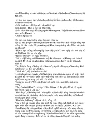 bạn để ban tặng họ một khải tượng mới mẻ, để chỉ cho họ một con đường tốt
đẹp hơn.
Hãy tìm một người bạn kể cho bạn những lỗi lầm của bạn , hay tốt hơn nên
bình tĩnh chào đón
kẻ thù thích theo dõi bạn và châm chích bạn
cách dã man . Thật là một ơn phước khi
kẻ chỉ trích đâm thọc đối cùng người khôn ngoan . Thật là một phiền toái vô
hạn cho kẻ khờ dại ! -
-Charles Spurgeon
Khi bạn cảm thấy không xứng hợp với công tác
Bạn có bao giờ ghé thăm một anh em tín hữu nào đó đã nói với bạn rằng bạn
không đủ tiêu chuẩn để giúp đỡ người khác trong những vấn đề hết sức phức
tạp không?
“Thật ra bạn không thể nào giúp được chị ấy đâu”, một ngày kia, một phụ nữ
trẻ dứt khoát bảo tôi như vậy.
“Tại sao không?”, tôi ngạc nhiên hỏi.
“Bởi vì chị không phải là con của một kẻ nát rượu, chị không xuất thân từ
gia đình đổ vỡ, và chị chưa từng bị lạm dụng tình dục!”, chị ấy nói cách
hoan hỉ.
“Có phải chị đang nói rằng tôi chỉ có thể giúp đỡ những người có cùng kinh
nghiệm với tôi thôi ư?”, tôi hỏi.
“Chính xác”, chị ấy tin chắc trả lời.
Người phụ nữ nói chuyện với tôi đã từng giúp đỡ nhiều người có hoàn cảnh
gia đình đổ vỡ và chắc chắn sẽ có thể đồng cảm vì cô đã trải qua nhiều kinh
nghiệm tương tự trong quá khứ của mình.
Nhưng tôi kiên trì: “Có phải Chúa Giê-xu là con của một kẻ nát rượu
chăng?”
“Chuyện đó thì khác”, chị đáp. “Chúa Giê-xu có thể giúp đỡ bất cứ người
nào bởi vì Ngài là Giê-xu.”
“Thôi được”, tôi chống chế, “nhưng khi bị bệnh chị không tìm một bác sĩ đã
từng trải qua tất cả những căn bệnh có ghi chép trong sách, hay một nha sĩ
có răng giả, phải không?”
“Tất nhiên là không”, chị nói cách chống chế.
“Bác sĩ biết về chuyên khoa của mình đủ rõ để phân tích bệnh và giới thiệu
bệnh nhân đến chuyên gia hay tự mình cho toa thuốc”, tôi nói. “Cơ Đốc
Nhân không thể trải qua tất cả những kinh nghiệm trong cuộc sống, nhưng
chúng ta có thể trở nên điêu luyện trong việc phân tích, giới thiệu và cũng
trở nên trưởng thành trên phương diện tâm linh đủ để có lời khôn ngoan cho
người đang bị thương. Trên hết tất cả, chúng ta có thể bày tỏ cho những
 