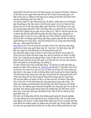 người khác làm thế nào để có lời khôn ngoan cho người bị thương. Chúng ta
có thể bày tỏ cho người thân làm thế nào để có được mối tương giao với
Đức Chúa Giê-xu, Đấng có thể giúp tất cả chúng ta bắt đầu một hành trình
mới hay phá hỏng một chu trình cũ”.
Tôi đã suy nghĩ về cuộc đàm thoại này rất nhiều. Thậm chí tôi còn bắt gặp
bản thân đang tự hỏi liệu mình có thể là một người vợ tôi tớ Chúa tốt hơn
không nếu tôi có thể chịu đựng thêm một chút nữa. (Tôi không tự hỏi quá
lâu trong trường hợp Đức Chúa Trời lắng nghe suy nghĩ của tôi và ban cho
tôi điều đó!) Người chị em phụ nữ kia cũng có lý. Một số vấn đề quá sâu sắc
và phức tạp đến nỗi nhất định họ phải cần một chuyên gia, nhưng tất cả
chúng ta đều có thể cầu xin sự dẫn dắt của Chúa Thánh Linh để trở nên sự
khích lệ đối với những người đang ngã lòng, nguồn giúp đỡ đối với những
người không tự lo liệu được, một ảnh hưởng tích cực trong một tình huống
tiêu cực - một người bạn thật sự!
EsIs 50:4-5 nói về tôi tớ toàn hảo của Đức Chúa Trời. Sách ấy chép rằng
người ấy có lưỡi của người được dạy dỗ - hay một “cái lưỡi được dạy dỗ” -
hầu cho người ấy biết dùng lời nói để nâng đỡ kẻ mệt mỏi.
Kỹ năng biết dùng ở đây có được là nhờ Chúa mài dũa kỹ năng nghe lời
Chúa của tôi tớ Ngài mỗi buổi sáng mai. Khi tôi giữ đức tin mình với Đức
Chúa Trời, thường xuyên gặp gỡ Ngài, Ngài sẽ ban cho tôi có thêm lời để
giúp thế giới khổ đau trong mỗi ngày của cuộc đời tôi. Lời nói của chúng ta
phải xuất phát từ sự thờ phượng của chúng ta.
Có phải chính Chúa Giê-xu đã phán rằng: “Ta không tự mình làm điều gì,
nhưng nói điều Cha ta đã dạy ta” (GiGa 8:28) không? Vì thế Đức Chúa Trời
sẽ ban cho tôi, một tôi tớ của Tôi Tớ, cái lưỡi của kẻ dạy dỗ và kỹ năng của
một nhà tư vấn, ngay cả nếu tôi không được huấn luyện cách chuyên nghiệp.
Tôi thích bản King James là ở chỗ này, bản dịch đó nói rằng người đầy tớ sẽ
“biết cách dùng lời nói thích hợp để nâng đỡ kẻ đang mệt mỏi ngã lòng”.
Nếu tôi làm phần của mình với địa vị là một môn đồ, tôi được Chúa phán
hứa sẽ ban cho tôi lời thích hợp cho từng giai đoạn trong cuộc sống - lời
dành cho những em thanh thiếu niên đã từng liều lĩnh trong lúc tuổi thanh
xuân, hay cho những người đang kinh nghiệm sức nóng gay gắt của sự đổ vỡ
gia đình, hay những người đang gánh chịu những hậu quả thê thảm của bi
kịch, hay sư tàn héo lạnh giá của phiền muộn. Đây là tất cả những gì liên
quan đến chức vụ!
Nói như vậy không phải để bôi nhọ những người giúp đỡ chuyên nghiệp.
Con gái chúng tôi là một nhà tâm lý học; chúng tôi làm việc với một trung
tâm nghiên cứu tâm lý và điều hành nhiều nhóm cần hỗ trợ và nhiều chương
trình dành cho những người có những nhu cầu phức tạp và khó khăn. Nhưng
tôi chưa bao giờ gặp một linh hồn tan vỡ đến nỗi tôi không thể đem lại một
 