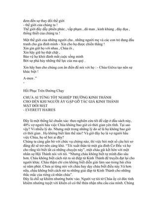 đem đến sự thay đổi thế giới
- thế giới của chúng ta !
Thế giới đầy dẫy phiền phức , vấp phạm , dã man , kinh khủng , đày đọa ,
thống thiết của chúng ta !
Một thế giới của những người cha , những người mẹ và các con trẻ đang đấu
tranh cho gia đình mình - Xin cho họ được chiến thắng !
Xin gìn giữ họ với nhau , Chúa ôi ,
Xin hãy giữ họ thật chặt ,
Bảo vệ họ khỏi đánh mất cuộc sống mình
Bởi sự phá hủy những thế lực của ma quỷ .
Xin hãy ban cho chúng con ân điển để nói với họ : - Chúa Giêxu tạo nên sự
khác biệt !
A-men .”
-
Hồi Phục Trên Đường Chạy
CHƯA AI TỪNG TỐT NGHIỆP TRƯỜNG KINH THÁNH
CHO ĐẾN KHI NGƯỜI ẤY GẶP GỠ TÁC GIẢ KINH THÁNH
MẶT ĐỐI MẶT
- EVERETT HAIRES
Đây là một thống kê chuẩn xác: theo nghiên cứu tôi đề cập ở đầu sách này,
40% vợ người hầu việc Chúa không bao giờ có thời gian yên tĩnh. Tại sao
vậy? Vì nhiều lý do. Nhưng một trong những lý do sẽ là họ không bao giờ
có thời gian . Họ không biết làm thế nào? Và giờ đây họ là vợ người hầu
việc Chúa, họ sẽ hỏi ai đây?
Chúng ta càng gắn bó với chức vụ chừng nào, thì việc hỏi một số câu hỏi sơ
đẳng đó sẽ trở nên càng khó. “Tôi xuất thân từ một gia đình Cơ Đốc và họ
cho rằng tôi biết tất cả những chuyện này”, một cháu gái kết hôn với một
nhân sự Hội Thánh nói với tôi. “Nhưng cháu không biết tự mình đào sâu
hơn. Cháu không biết cách rút ra sứ điệp từ Kinh Thánh để truyền đạt lại cho
người khác. Cháu thậm chí còn không biết diễn giải làm sao trong bài chia
sẻ năm phút. Chưa ai từng nói với cháu hay dạy cháu biết điều này.Và hơn
nữa, cháu không biết cách rút ra những giải đáp từ Kinh Thánh cho những
thắc mắc của riêng cá nhân cháu”.
Đây là chỗ sự khiêm nhường bước vào. Người vợ tôi tớ Chúa ấy có đức tính
khiêm nhường tuyệt vời khiến cô có thể thừa nhận nhu cầu của mình. Chúng
 