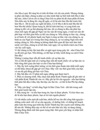 cho Ma-ri quá. Rõ ràng bà có tính rất khác với chị của mình. Nhưng chúng
ta phải cẩn thận; chúng ta phải coi như mình thật sự biết tính tình Ma-ri như
thế nào. John Calvin chỉ ra rằng Chúa Giê-xu phán bà đã chọn phần tốt hơn.
Nếu điều này là đúng thì, ông đề nghị, có lẽ bà nên làm Ma-thê trước khi
làm Ma-ri . Đó là một suy nghĩ rất khéo. Có lẽ Ma-ri đã là một Ma-thê tốt
hơn Ma-thê nhiều! Quan trọng là, bất kể tính tình hay vẻ cung kính của
chúng ta đối với sự thờ phượng thế nào, tất cả chúng ta đều cần phải lựa
chọn mỗi ngày để gặp gỡ Ngài vào lúc nào đó trong ngày, ở một nơi nào đó
phù hợp với thời gian biểu cụ thể của chúng ta. Nếu chúng ta làm vậy, chúng
ta sẽ bước đi với phước hạnh của Ngài ở cùng sự hầu việc của chúng ta, sự
bình an của Ngài sẽ ở trong tấm lòng chúng ta, sự vui mừng Ngài trên môi
miệng chúng ta. Nếu chúng ta không dành thời gian để làm mới tâm linh
mình với Chúa, chúng ta sẽ kết thúc một ngày với sự khiển trách của Chúa
vào lúc cuối ngày.
Vì thế chúng ta hãy lần lượt đến và nghỉ ngơi trong giây lát - như Chúa Giê-
xu đã mời gọi bạn. Nếu không, có thể bạn sẽ thấy mình đang xa cách Chúa
lắm đấy!
Những ý tưởng thực tiễn để tranh chiến với sự bận rộn
Tôi có thể đề nghị một số ý tưởng thực tiễn để tranh chiến với sự bận rộn và
biệt riêng thời gian cho bạn và cho Chúa bạn không?
1. Hãy lấy lịch xuống khỏi tường và tìm thời gian thuận tiện nhất (mỗi ngày
có thể khác nhau) để gặp gỡ với Chúa. Hãy viết vào thời gian biểu của bạn
và sau đó giữ đúng giờ hẹn với Chúa.
2. Hãy bắt đầu với 15 phút mỗi ngày (đừng quá tham lam!).
3. Phải có chương trình. Hãy chọn một phần Kinh Thánh ngắn để ghi nhớ và
viết phần Kinh Thánh đó vào vở. Hãy ghi lại lời cầu nguyện - nếu bạn không
biết phải bắt đầu ở đâu, hãy thử đọc các thư tín - có thể là thư Phi-líp chẳng
hạn.
4. “Hãy yên lặng” và biết rằng Ngài là Đức Chúa Trời - đôi khi trong suốt
thời gian luyện tập này.
5. Hãy trung tín - và nếu bạn trung tín, bạn sẽ được phước. Và kéo theo sau
đó là nếu bạn được phước, bạn sẽ trở nên nguồn phước!
Có rất nhiều cuốn sách đã xuất bản, nhiều hỗ trợ cho đời sống tĩnh nguyện -
những cuốn sách viết về sự cầu nguyện, về dưỡng linh, về những kế hoạch
phải tuân thủ trong quá trình đọc Kinh Thánh hay khi xuyên suốt những chủ
đề nào đó. Những điều này có thể sẽ trở nên hữu ích; hãy sử dụng chúng.
Nhưng đừng đánh mất tầm quan trọng thật: thời gian yên lặng và nhận biết
Đức Chúa Trời.
 