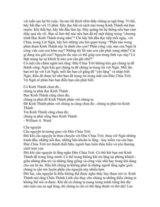 vài tuần sau lại bỏ cuộc. Sa-tan rất thích nhìn thấy chúng ta ngã lòng. Vì thế,
hãy bắt đầu với 15 phút. Hãy đọc bất cứ sách nào trong Kinh Thánh mà bạn
muốn. Khi thất bại, hãy bắt đầu làm lại. Hãy quăng bỏ hệ thống nếu bạn cảm
thấy quá rắc rối. Bạn sẽ làm thế nào nếu bạn đã trễ một tháng trong “chương
trình Đọc Kinh Thánh trong năm”? Chỉ hãy bắt đầu đọc tiếp mỗi ngày, với
Chúa, trong Lời Ngài, hãy hỏi những câu hỏi quan trọng: “Phần nào trong
phân đoạn Kinh Thánh này là dành cho con? Phần công việc nào của Ngài là
công việc của con hôm nay? Những tội lỗi nào con cần phải xưng nhận? Cái
gì đang níu giữ con? Nguyên tắc nào có thể giúp con trong lĩnh vực này? Lẽ
thật mang lại sự khích lệ nào con cần ghi nhớ?”
Có một câu châm ngôn nói rằng: Đức Chúa Trời không kêu gọi chúng ta để
thành công; Ngài kêu gọi chúng ta để chúng ta trung tín với Ngài. Mỗi lần
bạn trở lại với Lời Ngài, mỗi lần bạn cố gắng để “yên lặng” và nhận biết
Ngài, điều đó được kể như bạn đã trung tín trong mắt của Đức Chúa Trời.
Và Ngài sẽ phán bảo bạn điều bạn cần phải biết.
Có Kinh Thánh chưa đủ ;
chúng ta phải đọc Kinh Thánh .
Đọc Kinh Thánh cũng chưa đủ;
chúng ta phải để Kinh Thánh phán với chúng ta.
Để Kinh Thánh phán với chúng ta cũng chưa đủ ; chúng ta phải tin Kinh
Thánh .
Tin Kinh Thánh cũng chưa đủ;
chúng ta phải sống theo Kinh Thánh.
- William A. Ward
Cầu nguyện
Cầu nguyện là tương giao với Đức Chúa Trời.
Đôi khi cầu nguyện là thưa chuyện với Đức Chúa Trời, thưa với Ngài những
tranh đấu, những nỗi đau, những băn khoăn lo lắng - hay niềm vui của bạn.
Đức Chúa Trời trở thành thiết hữu, người bạn luôn thấu hiểu và yêu thương
cách trọn vẹn.
Đôi khi cầu nguyện là lắng nghe Đức Chúa Trời. Có thể khi bạn mở Kinh
Thánh để trong lòng mình. Có thể trong không khí im lặng tại phòng khách -
giữa những đứa trẻ và những láng giềng và công việc nhà hay trong khi đang
cho em bé ăn. Hầu hết chúng ta không phải là những người lắng nghe giỏi;
chúng ta cần rèn luyện phần cầu nguyện này nhiều hơn.
Đôi lúc, cầu nguyện là điều không thể được nghe thấy hay được nói ra. Kinh
Thánh nói rằng Chúa Thánh Linh cầu thay cho chúng ta những điều chúng ta
không thể nói ra được. Khi tất cả chúng ta mang trong mình tiếng thở dài
não ruột của sự ngã lòng, thì chúng ta chỉ có thể lặng thinh và thở dài! Lúc
 