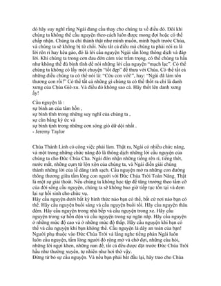 đó hãy suy nghĩ rằng Ngài đang cầu thay cho chúng ta về điều đó. Đôi khi
chúng ta không thể cầu nguyện theo cách luôn được mong đợi hoặc có thể
chấp nhận. Chúng ta chỉ thành thật như mình muốn, minh bạch trước Chúa,
và chúng ta sẽ không bị từ chối. Nếu tất cả điều mà chúng ta phải nói ra là
lời rên rỉ hay kêu gào, đó là lời cầu nguyện Ngài sẵn lòng thông dịch và đáp
lời. Khi chúng ta trong cơn đau đớn cảm xúc trầm trọng, có thể chúng ta hầu
như không thể đủ bình tĩnh để nói những lời cầu nguyện “mạch lạc”. Có thể
chúng ta không có lấy một chuyện “tốt đẹp” để thưa với Chúa. Có thể tất cả
những điều chúng ta có thể nói là: “Cứu con với!”, hay: “Ngài đã làm tổn
thương con rồi!” Có thể tất cả những gì chúng ta có thể thốt ra chỉ là danh
xưng của Chúa Giê-xu. Và điều đó không sao cả. Hãy thốt lên danh xưng
ấy!
Cầu nguyện là :
sự bình an của tâm hồn ,
sự bình tĩnh trong những suy nghĩ của chúng ta ,
sự cân bằng ký ức và
sự bình tịnh trong những cơn sóng gió dữ dội nhất .
- Jeremy Taylor
Chúa Thánh Linh có công việc phải làm. Thật ra, Ngài có nhiều chức năng,
và một trong những chức năng đó là thông dịch những lời cầu nguyện của
chúng ta cho Đức Chúa Cha. Ngài đón nhận những tiếng rên rỉ, tiếng thét,
nước mắt, những cụm từ lộn xộn của chúng ta, và Ngài diễn giải chúng
thành những lời của lễ dâng tinh sạch. Cầu nguyện mở ra những con đường
thông thương giữa tấm lòng con người với Đức Chúa Trời Toàn Năng. Thật
là một sự giải thoát. Nếu chúng ta không học tập để tăng trưởng theo tầm cỡ
của đời sống cầu nguyện, chúng ta sẽ không bao giờ tiếp tục tồn tại và đem
lại sự hồi sinh cho chức vụ.
Hãy cầu nguyện dưới bất kỳ hình thức nào bạn có thể, bất cứ nơi nào bạn có
thể. Hãy cầu nguyện buổi sáng và cầu nguyện buổi tối. Hãy cầu nguyện thâu
đêm. Hãy cầu nguyện trong nhà bếp và cầu nguyện trong xe. Hãy cầu
nguyện trong sự hỗn độn và cầu nguyện trong sự ngăn nắp. Hãy cầu nguyện
ở những mức độ cao và ở những mức độ thấp. Hãy cầu nguyện khi bạn có
thể và cầu nguyện khi bạn không thể. Cầu nguyện là dây an toàn của bạn!
Người phụ thuộc vào Đức Chúa Trời và lắng nghe tiếng phán Ngài luôn
luôn cầu nguyện, tấm lòng người đó rộng mở và chờ đợi, những câu hỏi,
những lời ngợi khen, những nan đề, tất cả đều được đặt trước Đức Chúa Trời
hầu như thường xuyên, tự nhiên như hơi thở vậy.
Đừng từ bỏ sự cầu nguyện. Và nếu bạn phải bắt đầu lại, hãy trao cho Chúa
 