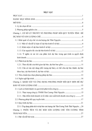 1
MỤC LỤC
MỤC LỤC.................................................................................................................................1
DANH MỤC HÌNH ẢNH .....................................................................................................3
MỞ ĐẦU...................................................................................................................................4
1. Lý do chọn đề tài. ............................................................................................................4
2. Phương pháp nghiên cứu ................................................................................................5
Chương 1. CƠ SỞ LÝ THUYẾT VỀ PHƯƠNG PHÁP HỒI QUY TUYẾN TÍNH ĐỂ
DỰ BÁO VỀ SẢN LƯỢNG CHÈ.........................................................................................6
1.1 Khái quát về cây chè và sản lượng chè Thái Nguyên..............................................6
1.1.1 Một số vấn đề lý luận về dự báo kinh tế xã hội.................................................................6
1.1.2. Khái niệm về dự báo kinh tế xã hội ..........................................................................................7
1.1.3. Các nguyên tắc của dự báo kinh tế xã hội ............................................................................7
1.1.4. Ý nghĩa và vai trò của phân tích dự báo trong quá trình ra quyết định
kinh doanh.............................................................................................................................................................10
1.2. Phân loại dự báo. ....................................................................................................... 11
1.2.1. Theo độ dài của thời gian dự báo, dự báo bao gồm:...................................................11
1.2.2. Căn cứ vào nội dung (đối tượng dự báo), có thể chia dự báo thành: dự báo
khoa học, dự báo kinh tế, dự báo xã hội... .......................................................................................12
1.3. Tiêu chuẩn lựa chọn phương pháp dự báo. ............................................................ 13
1.4. Ngôn ngữ lập trình .................................................................................................... 14
Chương 2. KHẢO SÁT VÀ ỨNG DỤNG PHƯƠNG PHÁP HỒI QUY ĐƠN ĐỂ DỰ
BÁO VỀ SẢN LƯỢNG CHÈ ............................................................................................. 15
2.1. Lịch sử hình thành và quá trình phát triển công ty................................................ 15
2.1.1. Thực trạng công ty TNHH Tân Cương-Thái Nguyên...............................................15
2.1.1. Đặc điểm kinh doanh và tổ chức sản xuất kinh doanh của công ty ................15
2.2. Phương pháp hồi quy tuyến tính.............................................................................. 17
2.3. Quy trình dự báo........................................................................................................ 21
2.3.1. Ứng dụng phân tích và dự báo sản lượng chè Tân Cương Tỉnh Thái Nguyên......24
Chương 3. PHÂN TÍCH VÀ DỰ BÁO SẢN LƯỢNG CHÈ TÂN CƯƠNG TỈNH
THÁI NGUYÊN.................................................................................................................... 27
3.1. Đặt vấn đề bài toán.................................................................................................... 27
 