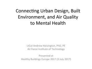 Connec&ng	Urban	Design,	Built	
Environment,	and	Air	Quality		
to	Mental	Health	
LtCol	Andrew	Hoisington,	PhD,	PE	
Air	Force	Ins&tute	of	Technology	
	
Presented	at		
Healthy	Buildings	Europe	2017	(3	July	2017)	
 