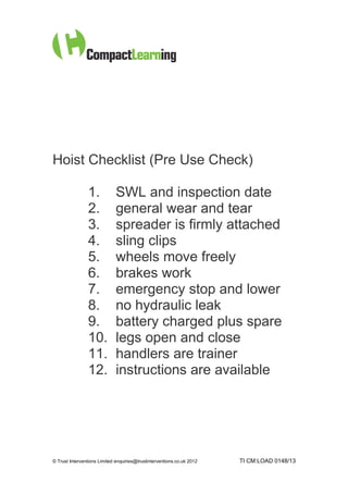 Hoist Checklist (Pre Use Check)

                1.            SWL and inspection date
                2.            general wear and tear
                3.            spreader is firmly attached
                4.            sling clips
                5.            wheels move freely
                6.            brakes work
                7.            emergency stop and lower
                8.            no hydraulic leak
                9.            battery charged plus spare
                10.           legs open and close
                11.           handlers are trainer
                12.           instructions are available




© Trust Interventions Limited enquiries@trustinterventions.co.uk 2012   TI CM:LOAD 0148/13
 