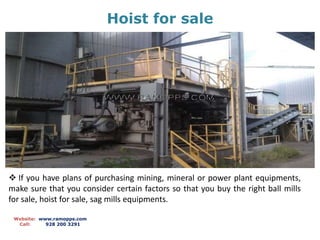Hoist for sale
Website: www.ramopps.com
Call: 928 200 3291
 If you have plans of purchasing mining, mineral or power plant equipments,
make sure that you consider certain factors so that you buy the right ball mills
for sale, hoist for sale, sag mills equipments.
 