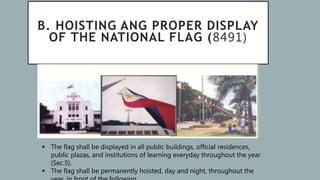 B. HOISTING ANG PROPER DISPLAY
OF THE NATIONAL FLAG (8491)
 The flag shall be displayed in all public buildings, official residences,
public plazas, and institutions of learning everyday throughout the year
(Sec.5).
 The flag shall be permanently hoisted, day and night, throughout the
 