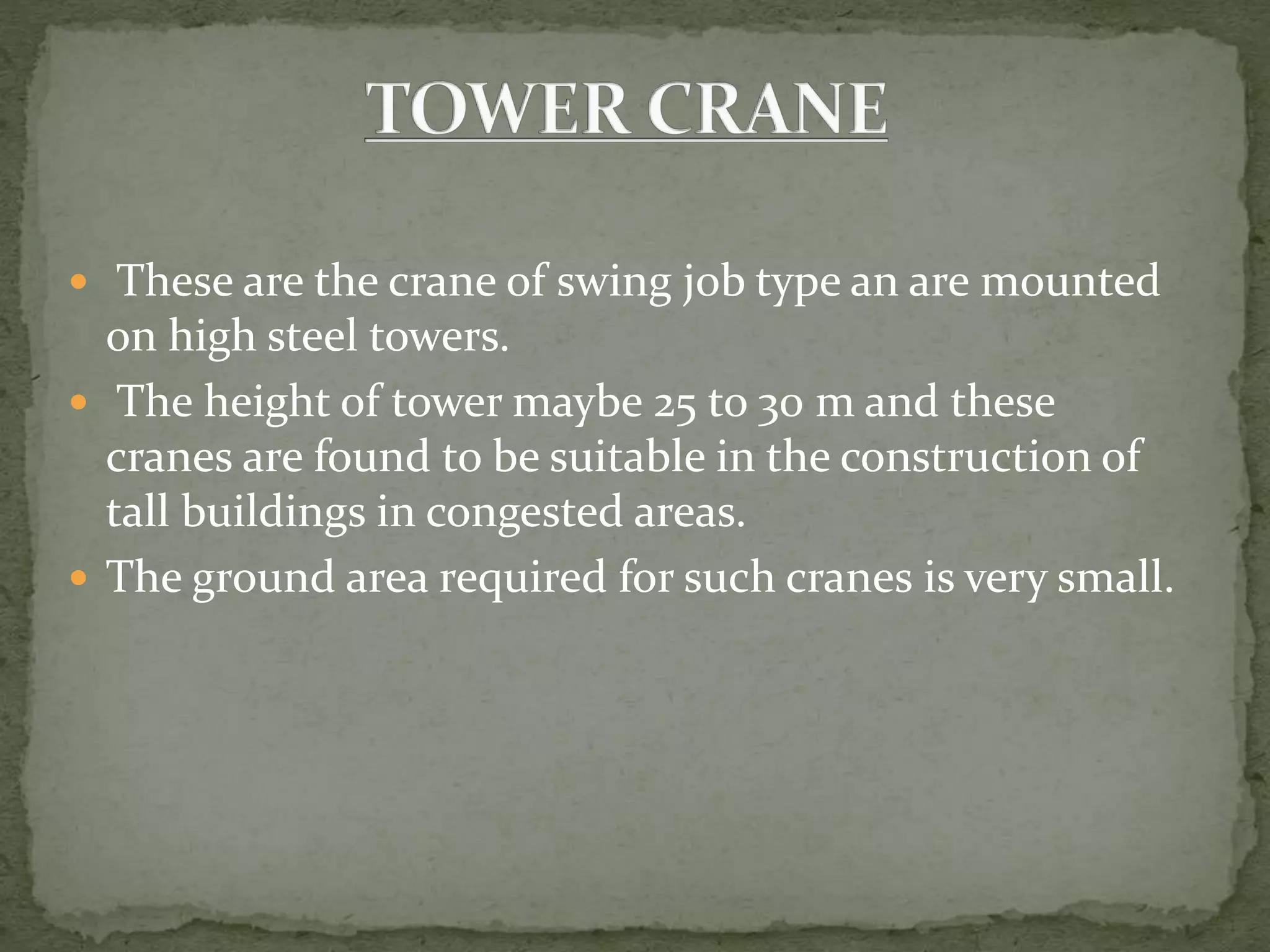  These are the crane of swing job type an are mounted
on high steel towers.
 The height of tower maybe 25 to 30 m and these
cranes are found to be suitable in the construction of
tall buildings in congested areas.
 The ground area required for such cranes is very small.
 