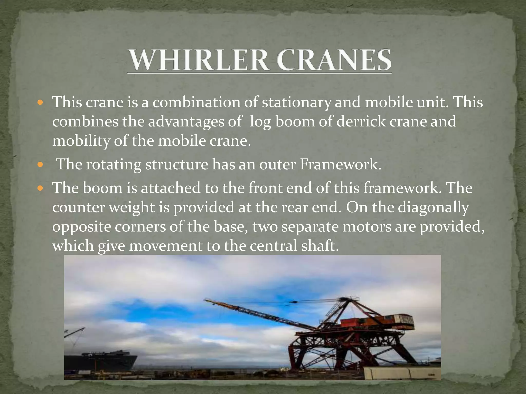  This crane is a combination of stationary and mobile unit. This
combines the advantages of log boom of derrick crane and
mobility of the mobile crane.
 The rotating structure has an outer Framework.
 The boom is attached to the front end of this framework. The
counter weight is provided at the rear end. On the diagonally
opposite corners of the base, two separate motors are provided,
which give movement to the central shaft.
 