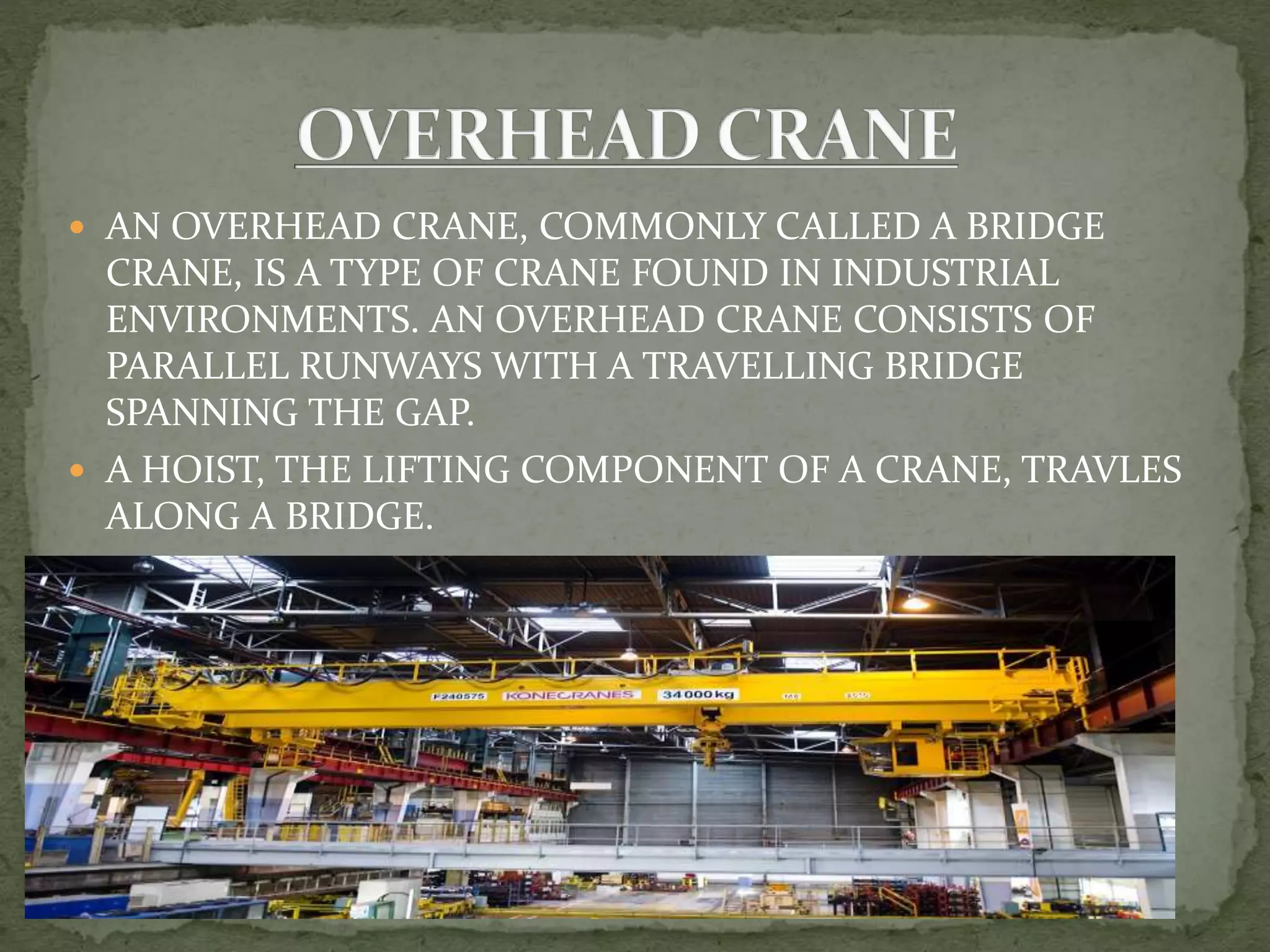  AN OVERHEAD CRANE, COMMONLY CALLED A BRIDGE
CRANE, IS A TYPE OF CRANE FOUND IN INDUSTRIAL
ENVIRONMENTS. AN OVERHEAD CRANE CONSISTS OF
PARALLEL RUNWAYS WITH A TRAVELLING BRIDGE
SPANNING THE GAP.
 A HOIST, THE LIFTING COMPONENT OF A CRANE, TRAVLES
ALONG A BRIDGE.
 