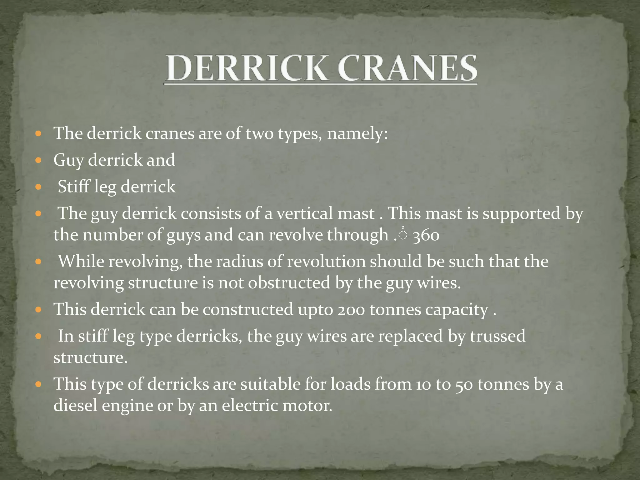 The derrick cranes are of two types, namely:
 Guy derrick and
 Stiff leg derrick
 The guy derrick consists of a vertical mast . This mast is supported by
the number of guys and can revolve through .ْ 360
 While revolving, the radius of revolution should be such that the
revolving structure is not obstructed by the guy wires.
 This derrick can be constructed upto 200 tonnes capacity .
 In stiff leg type derricks, the guy wires are replaced by trussed
structure.
 This type of derricks are suitable for loads from 10 to 50 tonnes by a
diesel engine or by an electric motor.
 