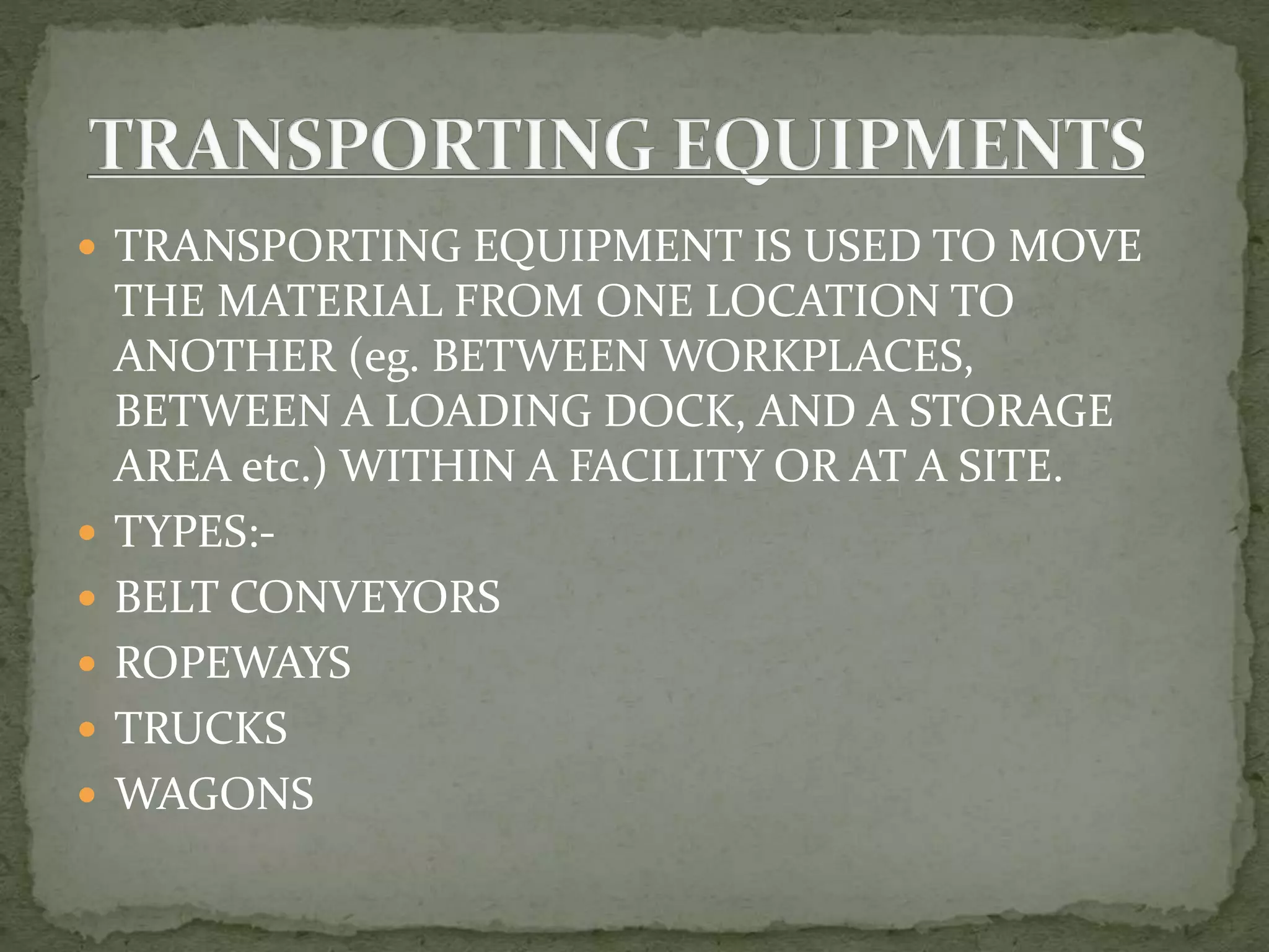  TRANSPORTING EQUIPMENT IS USED TO MOVE
THE MATERIAL FROM ONE LOCATION TO
ANOTHER (eg. BETWEEN WORKPLACES,
BETWEEN A LOADING DOCK, AND A STORAGE
AREA etc.) WITHIN A FACILITY OR AT A SITE.
 TYPES:-
 BELT CONVEYORS
 ROPEWAYS
 TRUCKS
 WAGONS
 