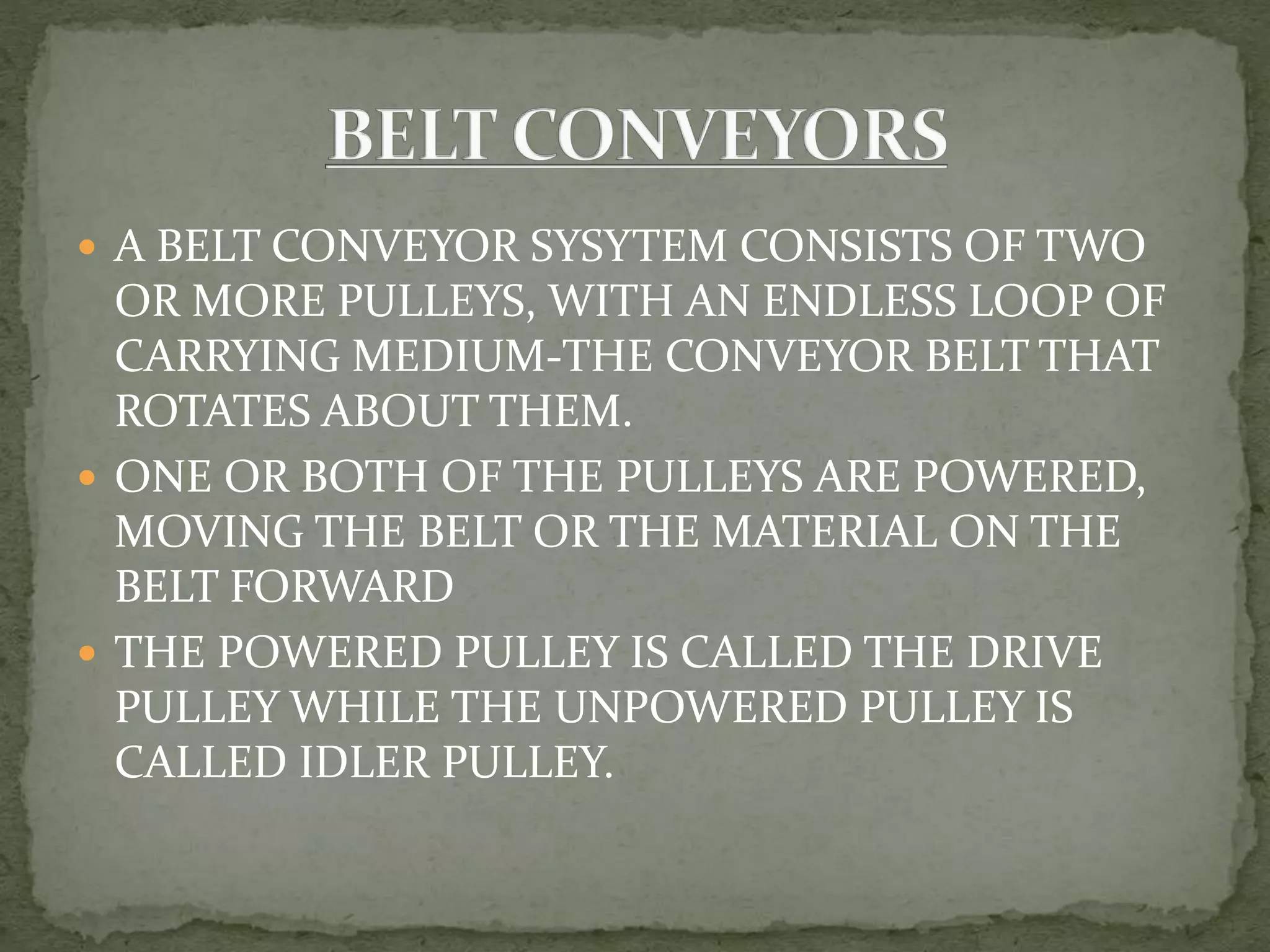  A BELT CONVEYOR SYSYTEM CONSISTS OF TWO
OR MORE PULLEYS, WITH AN ENDLESS LOOP OF
CARRYING MEDIUM-THE CONVEYOR BELT THAT
ROTATES ABOUT THEM.
 ONE OR BOTH OF THE PULLEYS ARE POWERED,
MOVING THE BELT OR THE MATERIAL ON THE
BELT FORWARD
 THE POWERED PULLEY IS CALLED THE DRIVE
PULLEY WHILE THE UNPOWERED PULLEY IS
CALLED IDLER PULLEY.
 