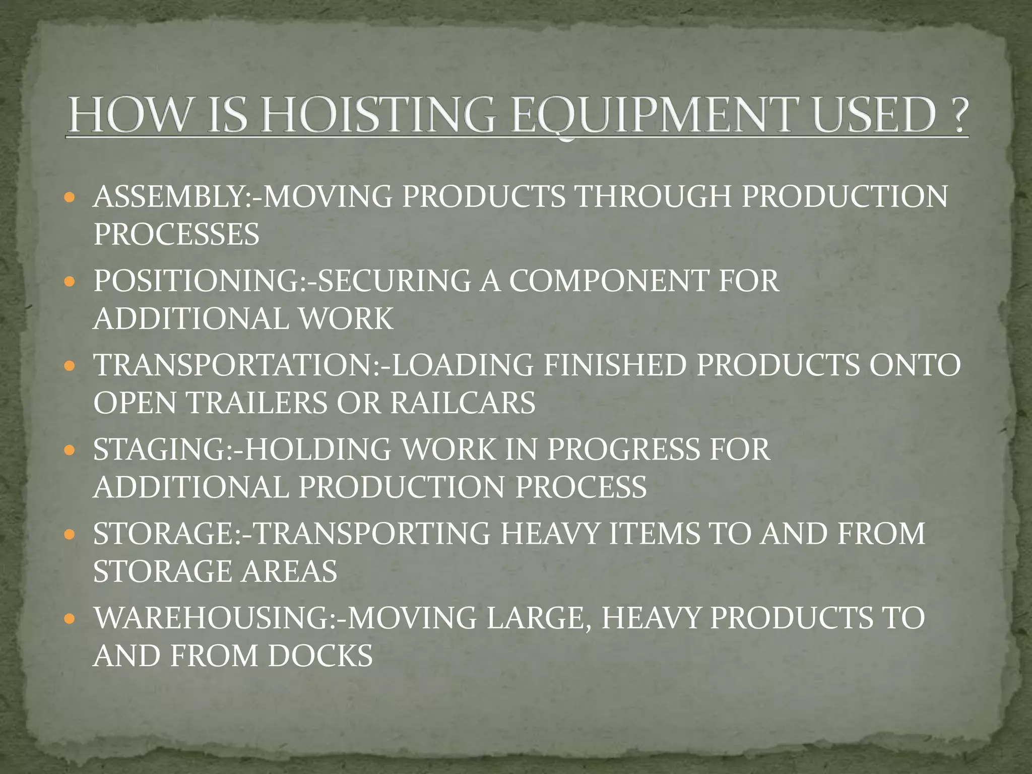  ASSEMBLY:-MOVING PRODUCTS THROUGH PRODUCTION
PROCESSES
 POSITIONING:-SECURING A COMPONENT FOR
ADDITIONAL WORK
 TRANSPORTATION:-LOADING FINISHED PRODUCTS ONTO
OPEN TRAILERS OR RAILCARS
 STAGING:-HOLDING WORK IN PROGRESS FOR
ADDITIONAL PRODUCTION PROCESS
 STORAGE:-TRANSPORTING HEAVY ITEMS TO AND FROM
STORAGE AREAS
 WAREHOUSING:-MOVING LARGE, HEAVY PRODUCTS TO
AND FROM DOCKS
 