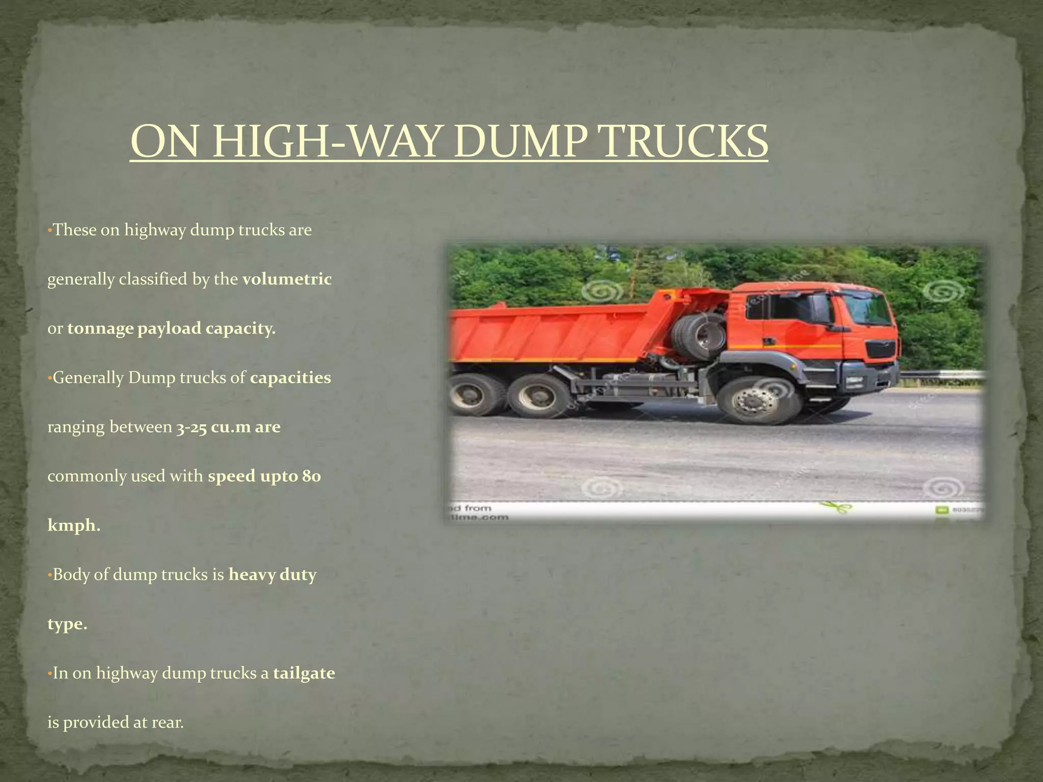 ON HIGH-WAY DUMP TRUCKS
•These on highway dump trucks are
generally classified by the volumetric
or tonnage payload capacity.
•Generally Dump trucks of capacities
ranging between 3-25 cu.m are
commonly used with speed upto 80
kmph.
•Body of dump trucks is heavy duty
type.
•In on highway dump trucks a tailgate
is provided at rear.
 