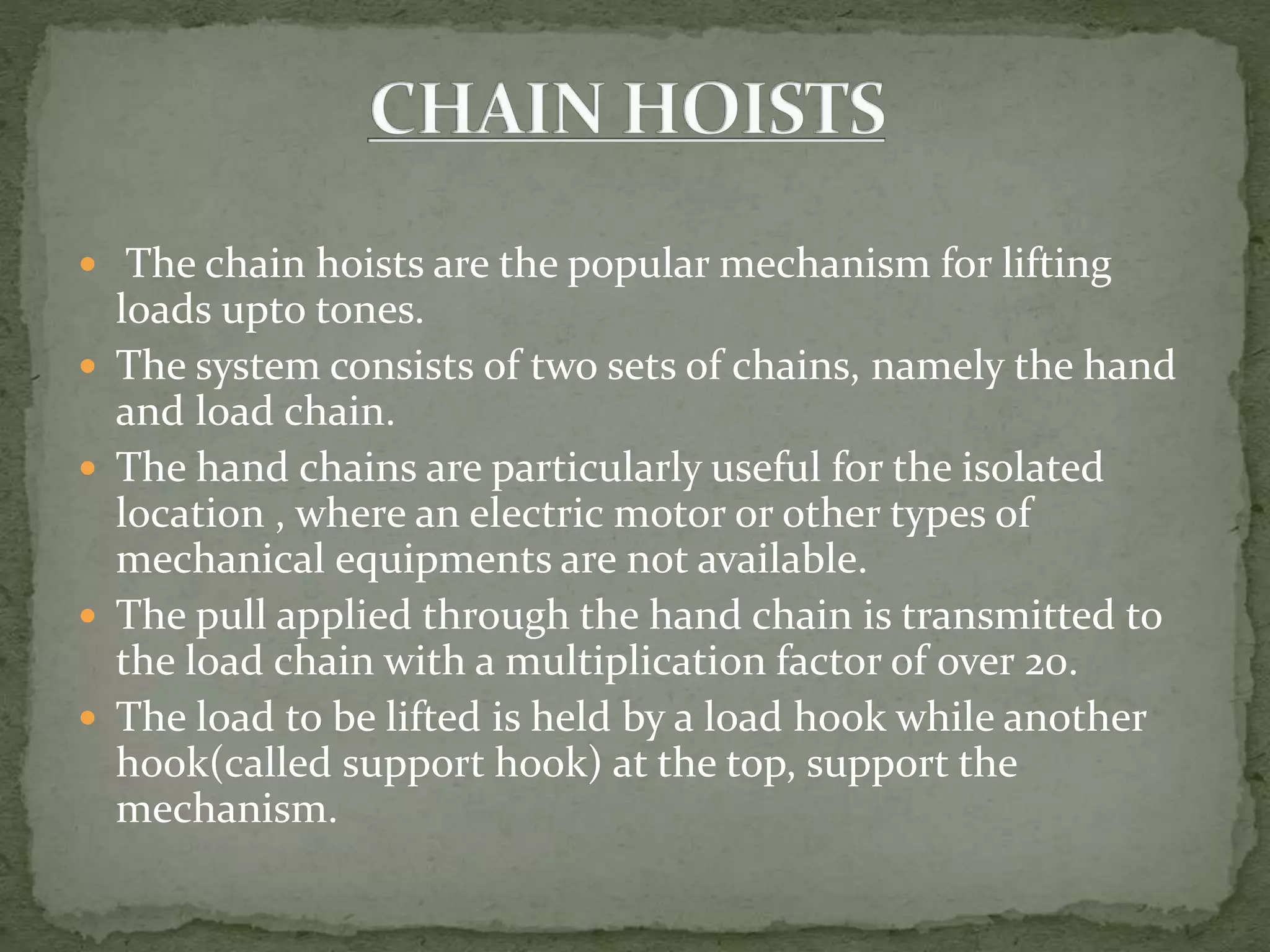  The chain hoists are the popular mechanism for lifting
loads upto tones.
 The system consists of two sets of chains, namely the hand
and load chain.
 The hand chains are particularly useful for the isolated
location , where an electric motor or other types of
mechanical equipments are not available.
 The pull applied through the hand chain is transmitted to
the load chain with a multiplication factor of over 20.
 The load to be lifted is held by a load hook while another
hook(called support hook) at the top, support the
mechanism.
 