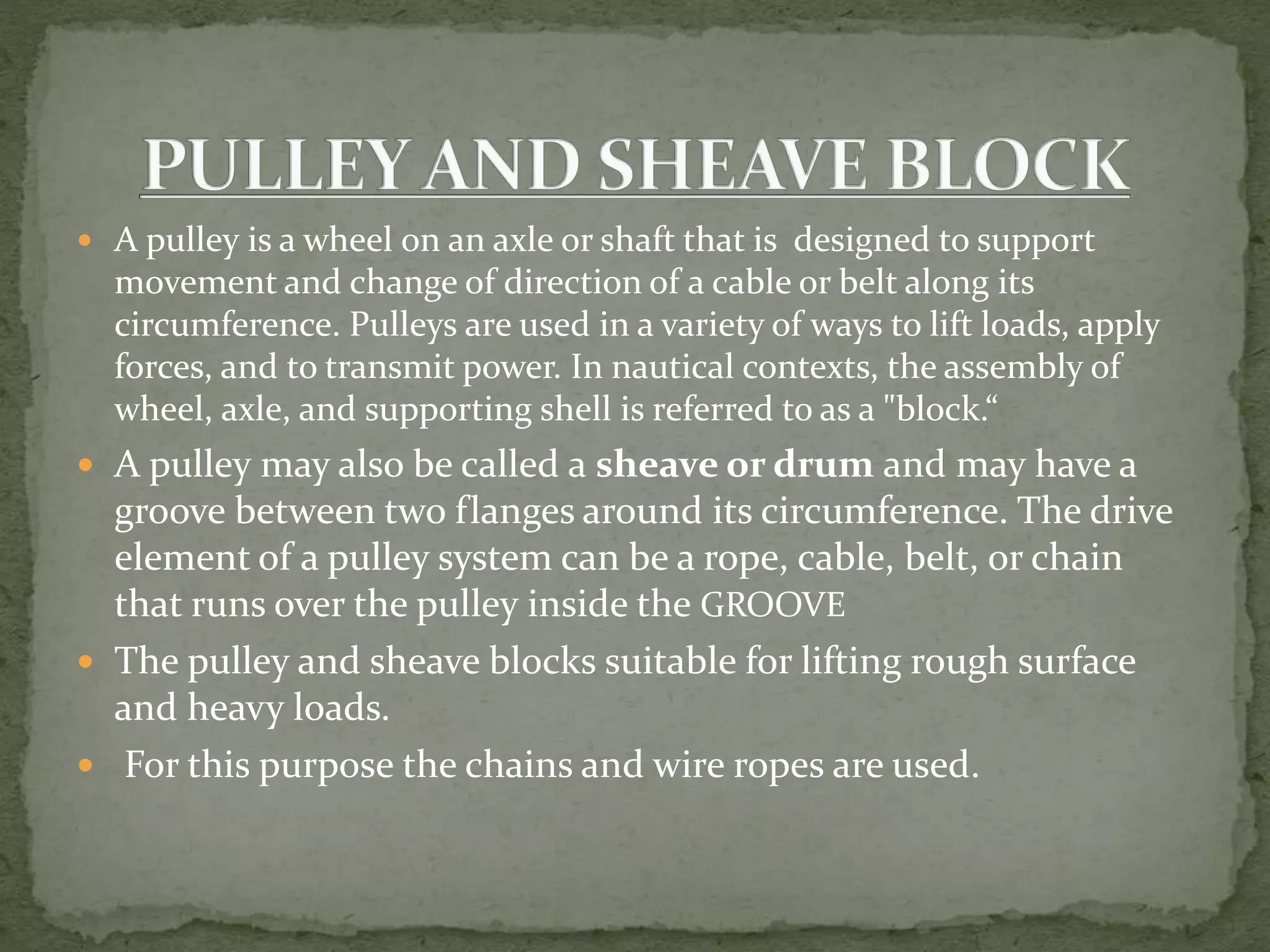  A pulley is a wheel on an axle or shaft that is designed to support
movement and change of direction of a cable or belt along its
circumference. Pulleys are used in a variety of ways to lift loads, apply
forces, and to transmit power. In nautical contexts, the assembly of
wheel, axle, and supporting shell is referred to as a "block.“
 A pulley may also be called a sheave or drum and may have a
groove between two flanges around its circumference. The drive
element of a pulley system can be a rope, cable, belt, or chain
that runs over the pulley inside the GROOVE
 The pulley and sheave blocks suitable for lifting rough surface
and heavy loads.
 For this purpose the chains and wire ropes are used.
 