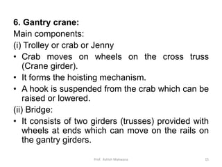 6. Gantry crane:
Main components:
(i) Trolley or crab or Jenny
• Crab moves on wheels on the cross truss
(Crane girder).
• It forms the hoisting mechanism.
• A hook is suspended from the crab which can be
raised or lowered.
(ii) Bridge:
• It consists of two girders (trusses) provided with
wheels at ends which can move on the rails on
the gantry girders.
Prof. Ashish Makwana 15
 