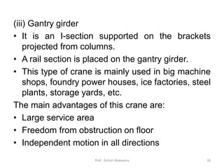 (iii) Gantry girder
• It is an I-section supported on the brackets
projected from columns.
• A rail section is placed on the gantry girder.
• This type of crane is mainly used in big machine
shops, foundry power houses, ice factories, steel
plants, storage yards, etc.
The main advantages of this crane are:
• Large service area
• Freedom from obstruction on floor
• Independent motion in all directions
Prof. Ashish Makwana 16
 