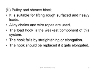 (iii) Pulley and sheave block
• It is suitable for lifting rough surfaced and heavy
loads.
• Alloy chains and wire ropes are used.
• The load hook is the weakest component of this
system.
• The hook fails by straightening or elongation.
• The hook should be replaced if it gets elongated.
Prof. Ashish Makwana 19
 