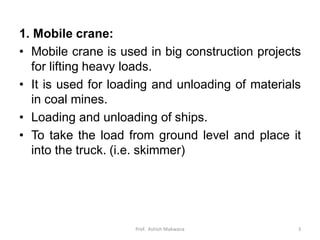 1. Mobile crane:
• Mobile crane is used in big construction projects
for lifting heavy loads.
• It is used for loading and unloading of materials
in coal mines.
• Loading and unloading of ships.
• To take the load from ground level and place it
into the truck. (i.e. skimmer)
Prof. Ashish Makwana 3
 