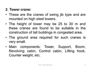 2. Tower crane:
• These are the cranes of swing jib type and are
mounted on high steel towers.
• The height of tower may be 25 to 30 m and
these cranes are found to be suitable in the
construction of tall buildings in congested area.
• The ground area required for such cranes is
very small.
• Main components: Tower, Support, Boom,
Revolving cabin, Control cabin, Lifting hook,
Counter weight, etc.
Prof. Ashish Makwana 5
 