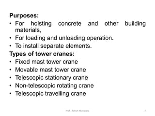 Purposes:
• For hoisting concrete and other building
materials,
• For loading and unloading operation.
• To install separate elements.
Types of tower cranes:
• Fixed mast tower crane
• Movable mast tower crane
• Telescopic stationary crane
• Non-telescopic rotating crane
• Telescopic travelling crane
Prof. Ashish Makwana 7
 