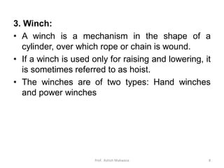 3. Winch:
• A winch is a mechanism in the shape of a
cylinder, over which rope or chain is wound.
• If a winch is used only for raising and lowering, it
is sometimes referred to as hoist.
• The winches are of two types: Hand winches
and power winches
Prof. Ashish Makwana 8
 