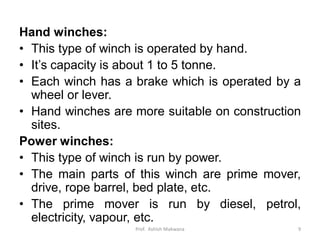 Hand winches:
• This type of winch is operated by hand.
• It’s capacity is about 1 to 5 tonne.
• Each winch has a brake which is operated by a
wheel or lever.
• Hand winches are more suitable on construction
sites.
Power winches:
• This type of winch is run by power.
• The main parts of this winch are prime mover,
drive, rope barrel, bed plate, etc.
• The prime mover is run by diesel, petrol,
electricity, vapour, etc.
Prof. Ashish Makwana 9
 