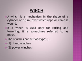  A winch is a mechanism in the shape of a
cylinder or drum, over which rope or chain is
wound.
 If a winch is used only for raising and
lowering, it is sometimes referred to as
hoist.
 The winches are of two types :-
 (1) hand winches
 (2) power winches
 