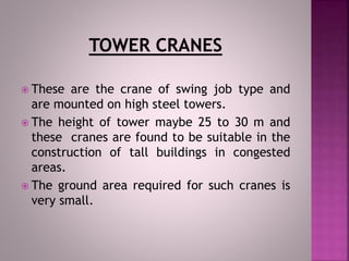  These are the crane of swing job type and
are mounted on high steel towers.
 The height of tower maybe 25 to 30 m and
these cranes are found to be suitable in the
construction of tall buildings in congested
areas.
 The ground area required for such cranes is
very small.
 