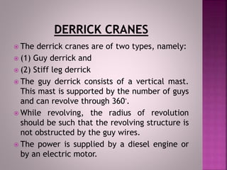  The derrick cranes are of two types, namely:
 (1) Guy derrick and
 (2) Stiff leg derrick
 The guy derrick consists of a vertical mast.
This mast is supported by the number of guys
and can revolve through 360‫.ﹾ‬
 While revolving, the radius of revolution
should be such that the revolving structure is
not obstructed by the guy wires.
 The power is supplied by a diesel engine or
by an electric motor.
 