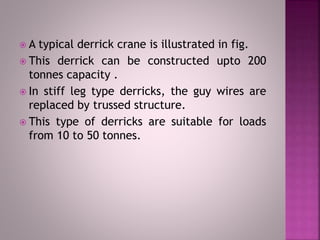  A typical derrick crane is illustrated in fig.
 This derrick can be constructed upto 200
tonnes capacity .
 In stiff leg type derricks, the guy wires are
replaced by trussed structure.
 This type of derricks are suitable for loads
from 10 to 50 tonnes.
 