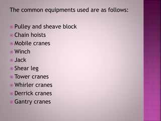The common equipments used are as follows:
 Pulley and sheave block
 Chain hoists
 Mobile cranes
 Winch
 Jack
 Shear leg
 Tower cranes
 Whirler cranes
 Derrick cranes
 Gantry cranes
 